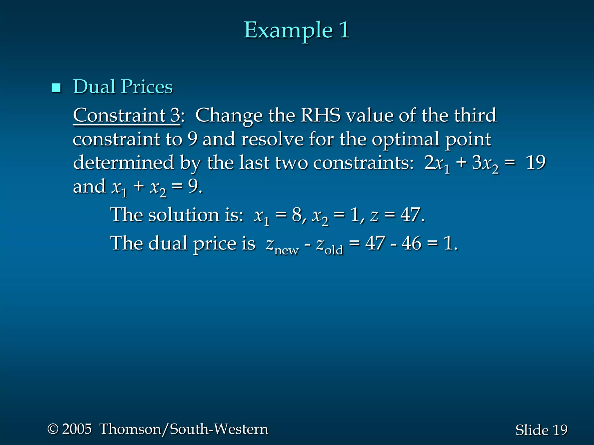 Example 1

   Dual Prices
    Constraint 3: Change the RHS value of the third
    constraint to 9 and resolve for the optimal point
    determined by the last two constraints: 2x1 + 3x2 = 19
    and x1 + x2 = 9.
        The solution is: x1 = 8, x2 = 1, z = 47.
        The dual price is znew - zold = 47 - 46 = 1.




© 2005 Thomson/South-Western                          Slide 19
 