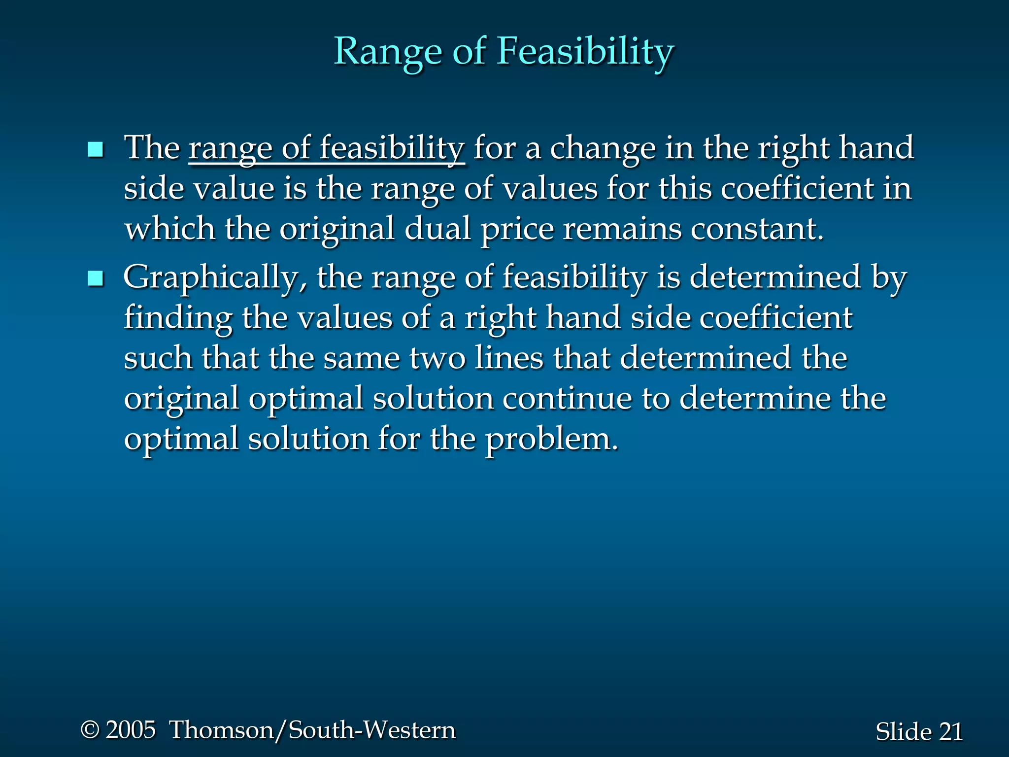 Range of Feasibility

   The range of feasibility for a change in the right hand
    side value is the range of values for this coefficient in
    which the original dual price remains constant.
   Graphically, the range of feasibility is determined by
    finding the values of a right hand side coefficient
    such that the same two lines that determined the
    original optimal solution continue to determine the
    optimal solution for the problem.




© 2005 Thomson/South-Western                              Slide 21
 