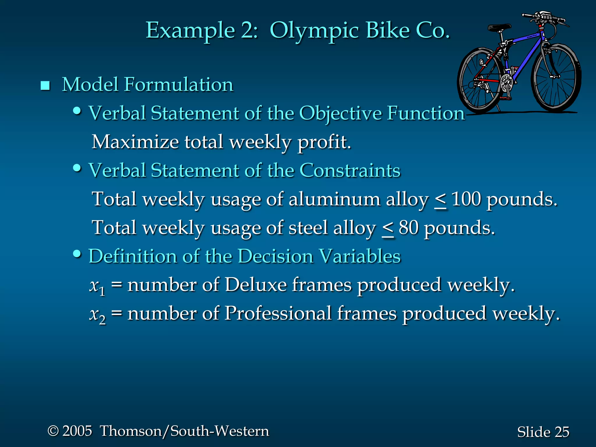 Example 2: Olympic Bike Co.

   Model Formulation
    • Verbal Statement of the Objective Function
      Maximize total weekly profit.
    • Verbal Statement of the Constraints
      Total weekly usage of aluminum alloy < 100 pounds.
      Total weekly usage of steel alloy < 80 pounds.
    • Definition of the Decision Variables
      x1 = number of Deluxe frames produced weekly.
      x2 = number of Professional frames produced weekly.




© 2005 Thomson/South-Western                        Slide 25
 
