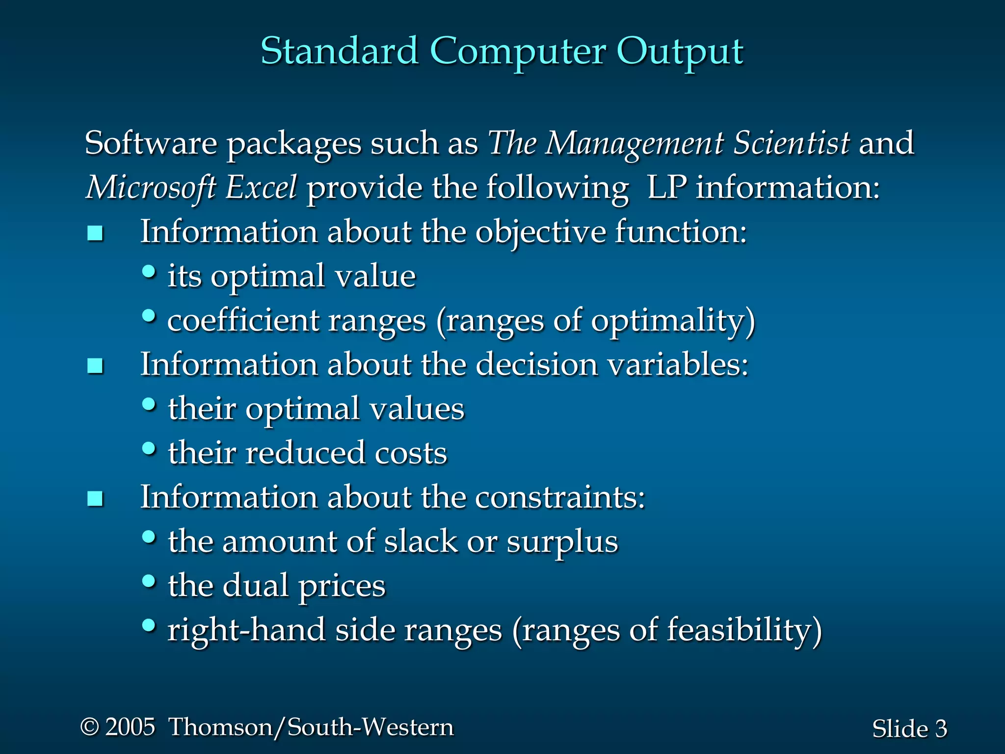 Standard Computer Output

Software packages such as The Management Scientist and
Microsoft Excel provide the following LP information:
 Information about the objective function:
   • its optimal value
   • coefficient ranges (ranges of optimality)
 Information about the decision variables:
   • their optimal values
   • their reduced costs
 Information about the constraints:
   • the amount of slack or surplus
   • the dual prices
   • right-hand side ranges (ranges of feasibility)

© 2005 Thomson/South-Western                       Slide 3
 