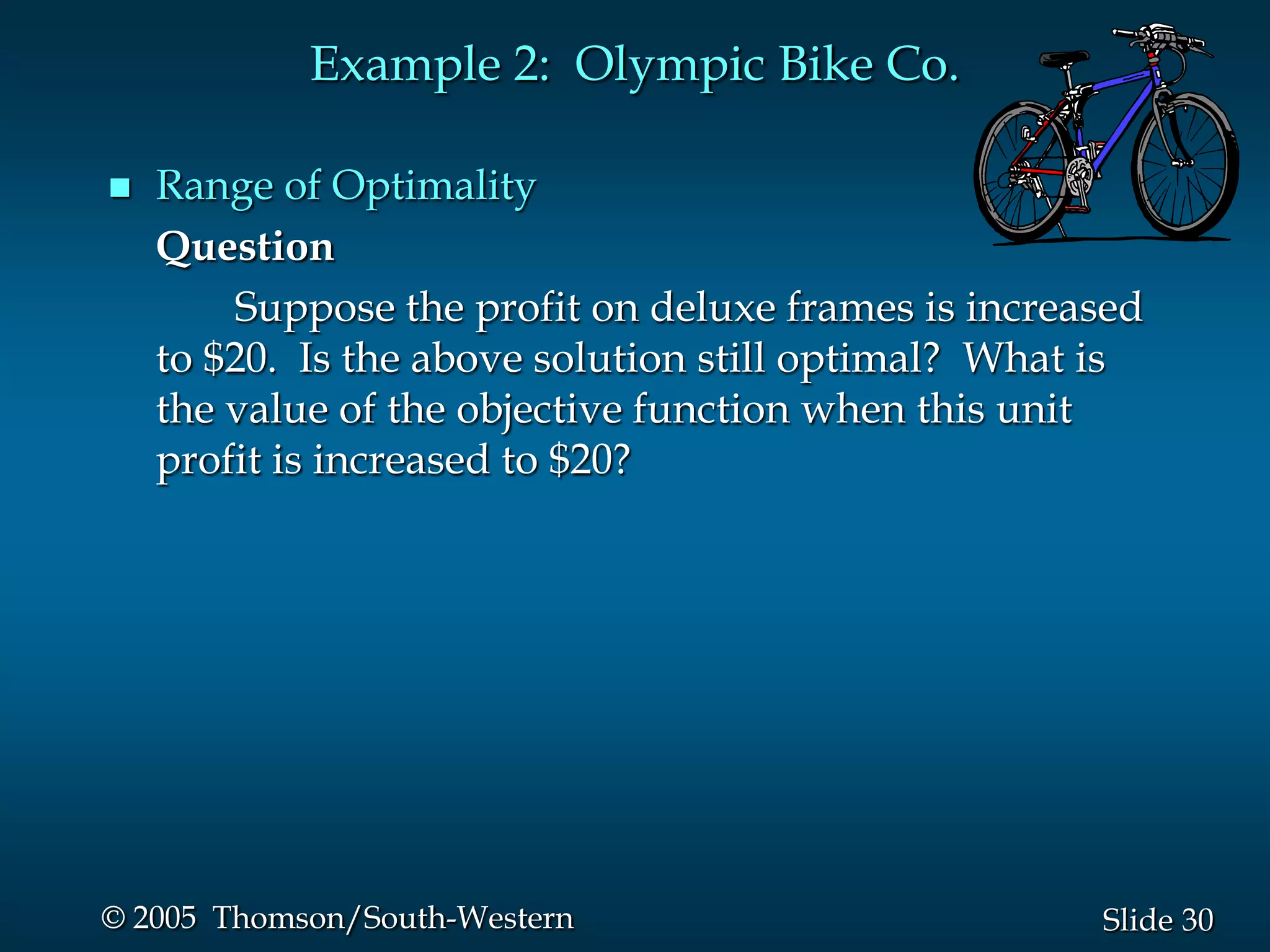 Example 2: Olympic Bike Co.

   Range of Optimality
    Question
         Suppose the profit on deluxe frames is increased
    to $20. Is the above solution still optimal? What is
    the value of the objective function when this unit
    profit is increased to $20?




© 2005 Thomson/South-Western                          Slide 30
 