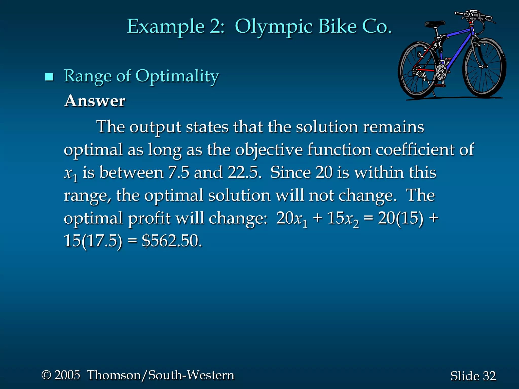 Example 2: Olympic Bike Co.

   Range of Optimality
    Answer
         The output states that the solution remains
    optimal as long as the objective function coefficient of
    x1 is between 7.5 and 22.5. Since 20 is within this
    range, the optimal solution will not change. The
    optimal profit will change: 20x1 + 15x2 = 20(15) +
    15(17.5) = $562.50.




© 2005 Thomson/South-Western                            Slide 32
 