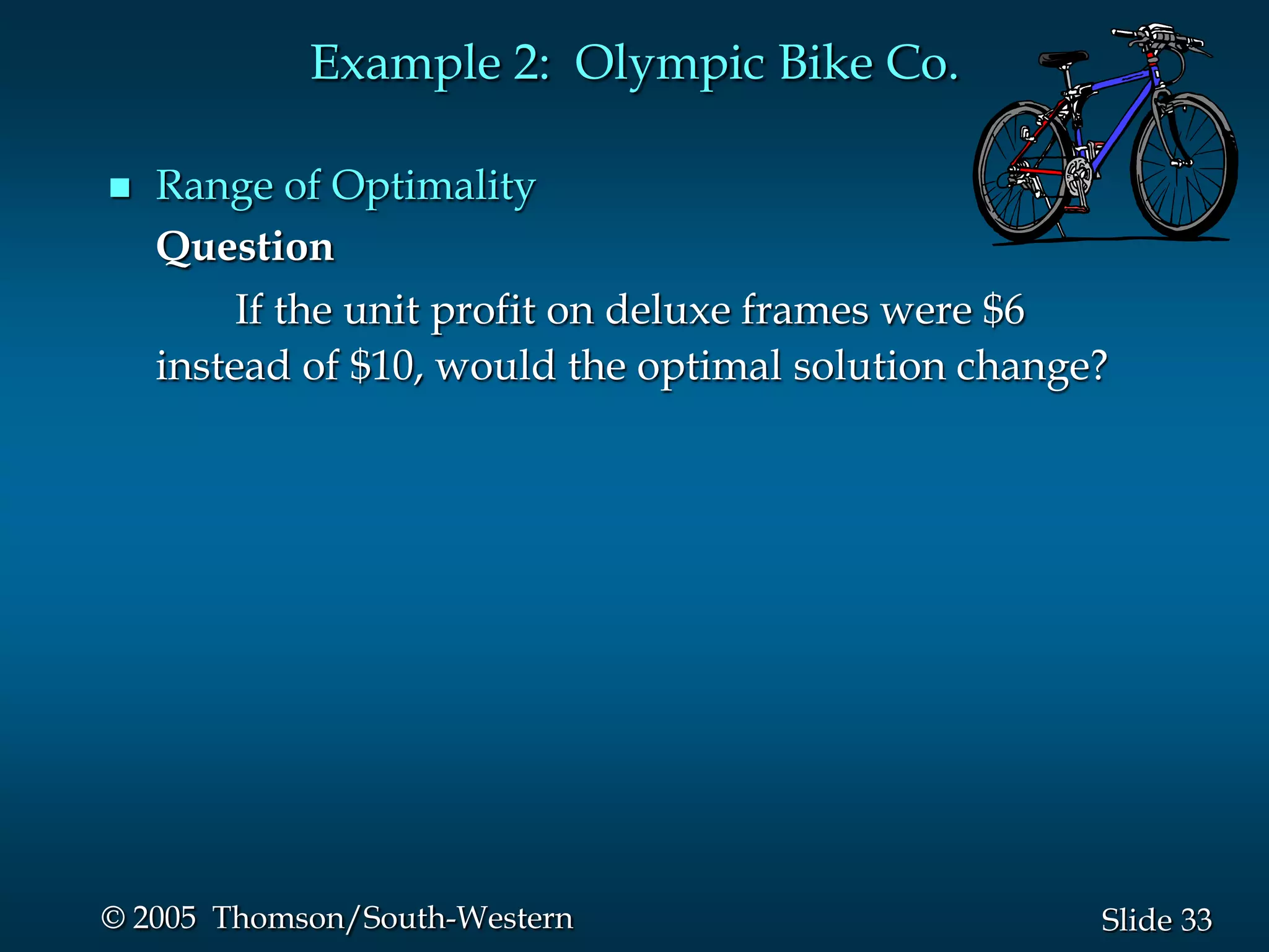Example 2: Olympic Bike Co.

   Range of Optimality
    Question
         If the unit profit on deluxe frames were $6
    instead of $10, would the optimal solution change?




© 2005 Thomson/South-Western                         Slide 33
 