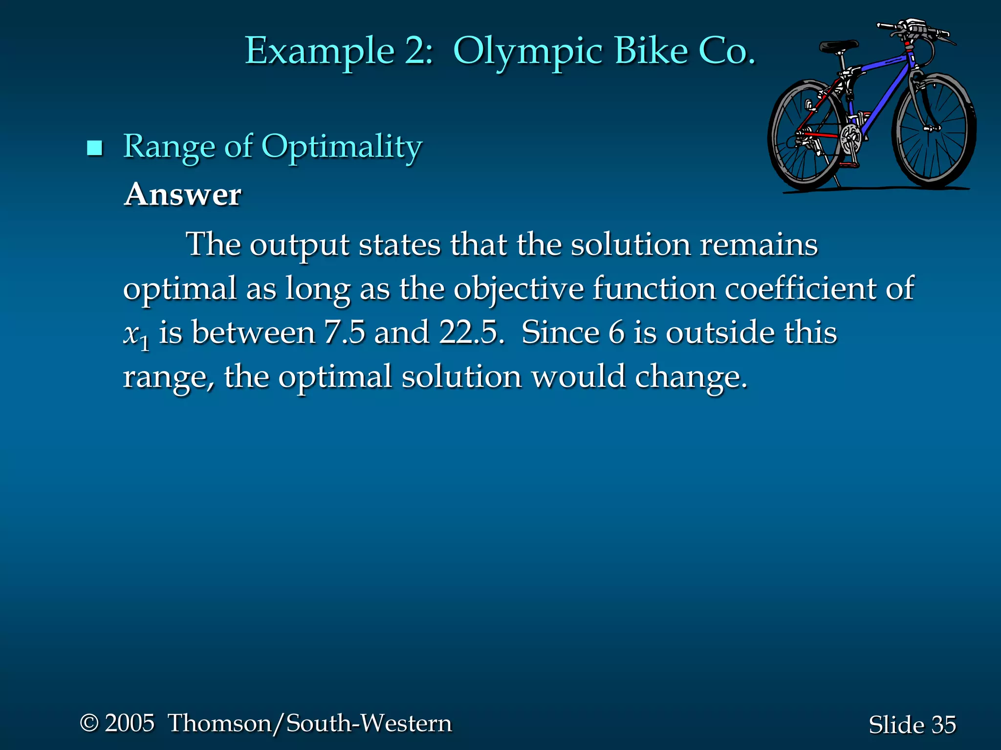 Example 2: Olympic Bike Co.

   Range of Optimality
    Answer
         The output states that the solution remains
    optimal as long as the objective function coefficient of
    x1 is between 7.5 and 22.5. Since 6 is outside this
    range, the optimal solution would change.




© 2005 Thomson/South-Western                            Slide 35
 