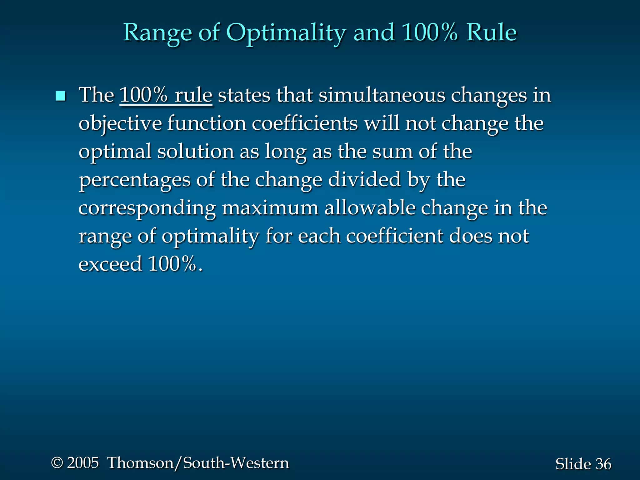 Range of Optimality and 100% Rule

   The 100% rule states that simultaneous changes in
    objective function coefficients will not change the
    optimal solution as long as the sum of the
    percentages of the change divided by the
    corresponding maximum allowable change in the
    range of optimality for each coefficient does not
    exceed 100%.




© 2005 Thomson/South-Western                              Slide 36
 