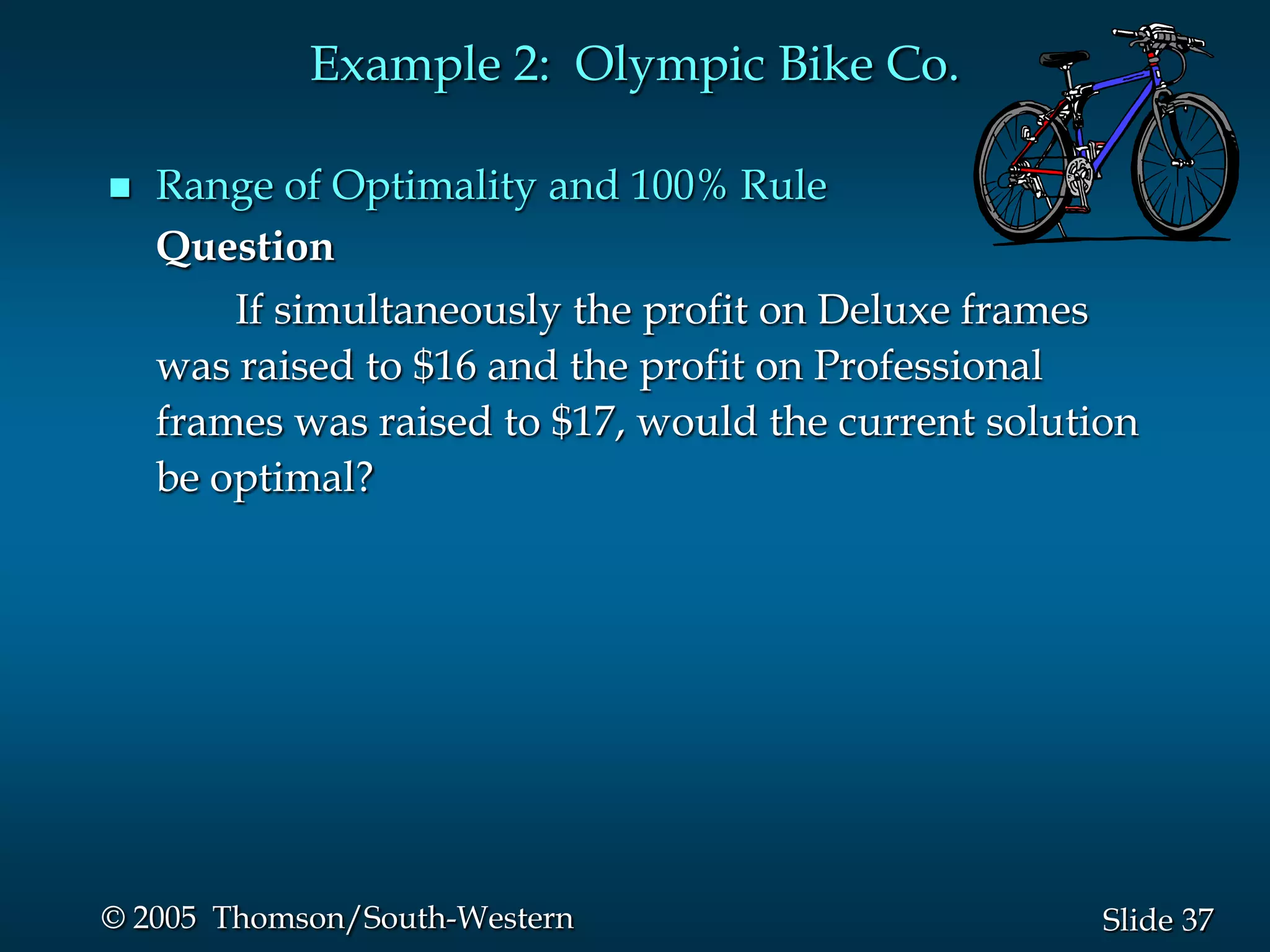 Example 2: Olympic Bike Co.

   Range of Optimality and 100% Rule
    Question
        If simultaneously the profit on Deluxe frames
    was raised to $16 and the profit on Professional
    frames was raised to $17, would the current solution
    be optimal?




© 2005 Thomson/South-Western                          Slide 37
 