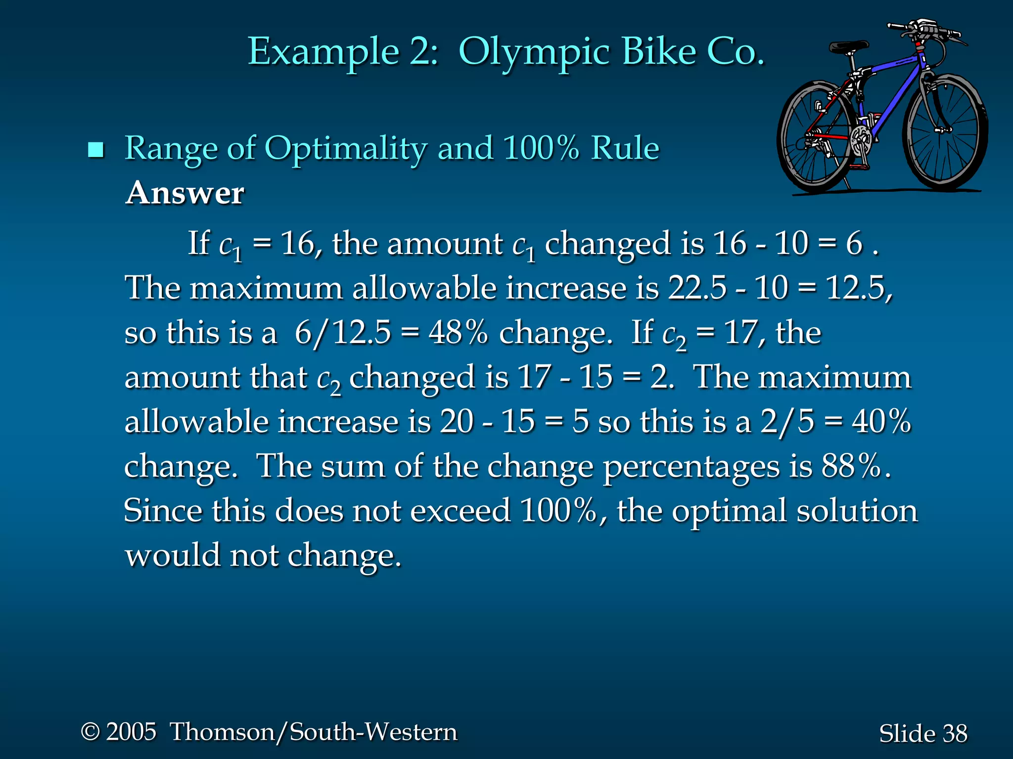 Example 2: Olympic Bike Co.

   Range of Optimality and 100% Rule
    Answer
         If c1 = 16, the amount c1 changed is 16 - 10 = 6 .
    The maximum allowable increase is 22.5 - 10 = 12.5,
    so this is a 6/12.5 = 48% change. If c2 = 17, the
    amount that c2 changed is 17 - 15 = 2. The maximum
    allowable increase is 20 - 15 = 5 so this is a 2/5 = 40%
    change. The sum of the change percentages is 88%.
    Since this does not exceed 100%, the optimal solution
    would not change.




© 2005 Thomson/South-Western                             Slide 38
 