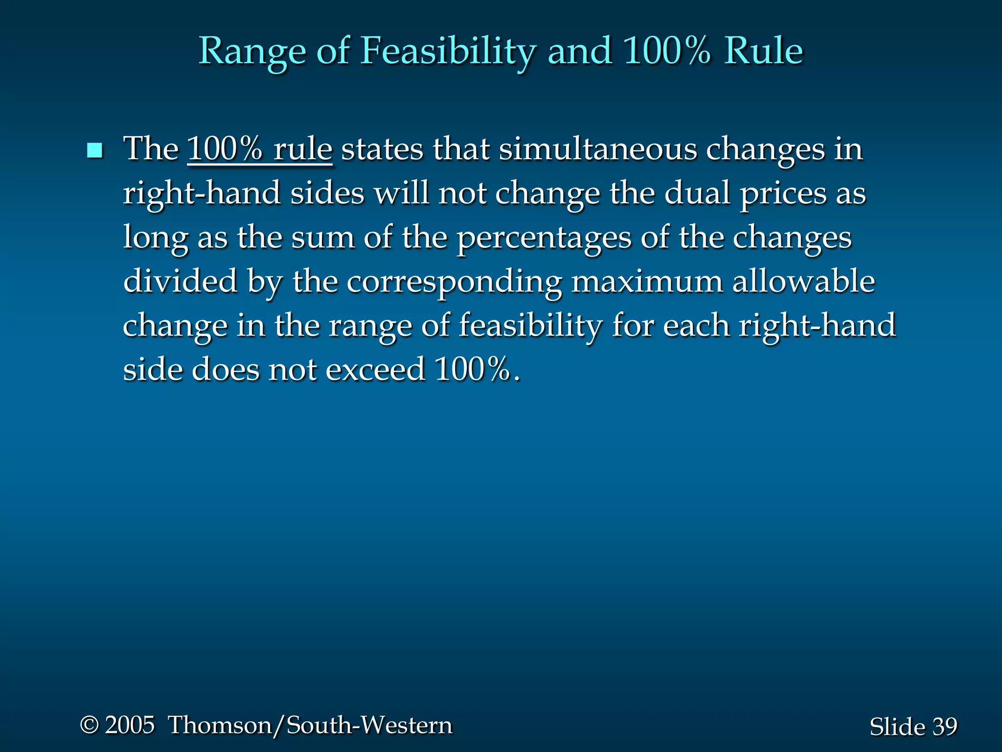 Range of Feasibility and 100% Rule

   The 100% rule states that simultaneous changes in
    right-hand sides will not change the dual prices as
    long as the sum of the percentages of the changes
    divided by the corresponding maximum allowable
    change in the range of feasibility for each right-hand
    side does not exceed 100%.




© 2005 Thomson/South-Western                            Slide 39
 