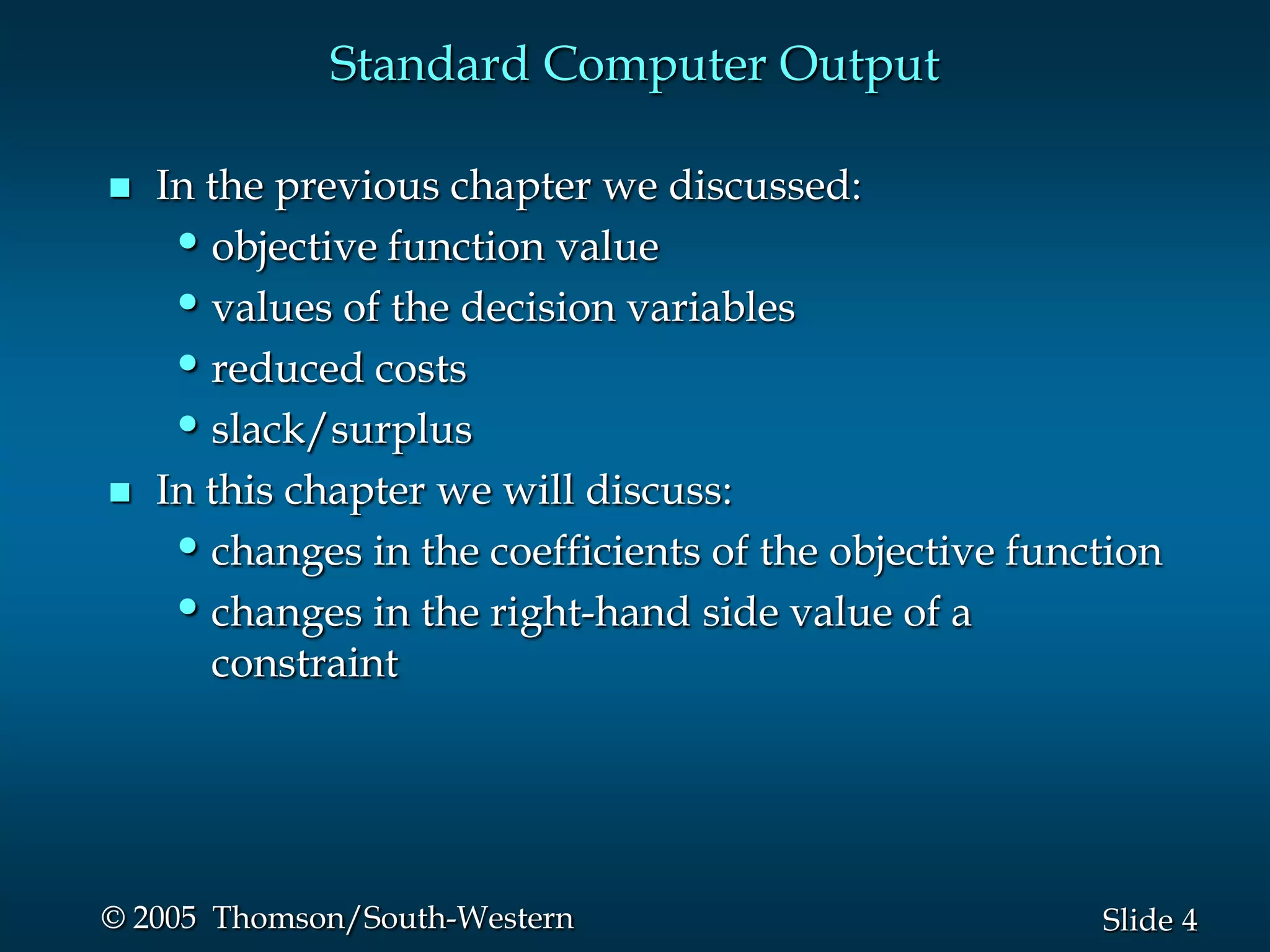 Standard Computer Output

   In the previous chapter we discussed:
     • objective function value
     • values of the decision variables
     • reduced costs
     • slack/surplus
   In this chapter we will discuss:
     • changes in the coefficients of the objective function
     • changes in the right-hand side value of a
       constraint




© 2005 Thomson/South-Western                            Slide 4
 