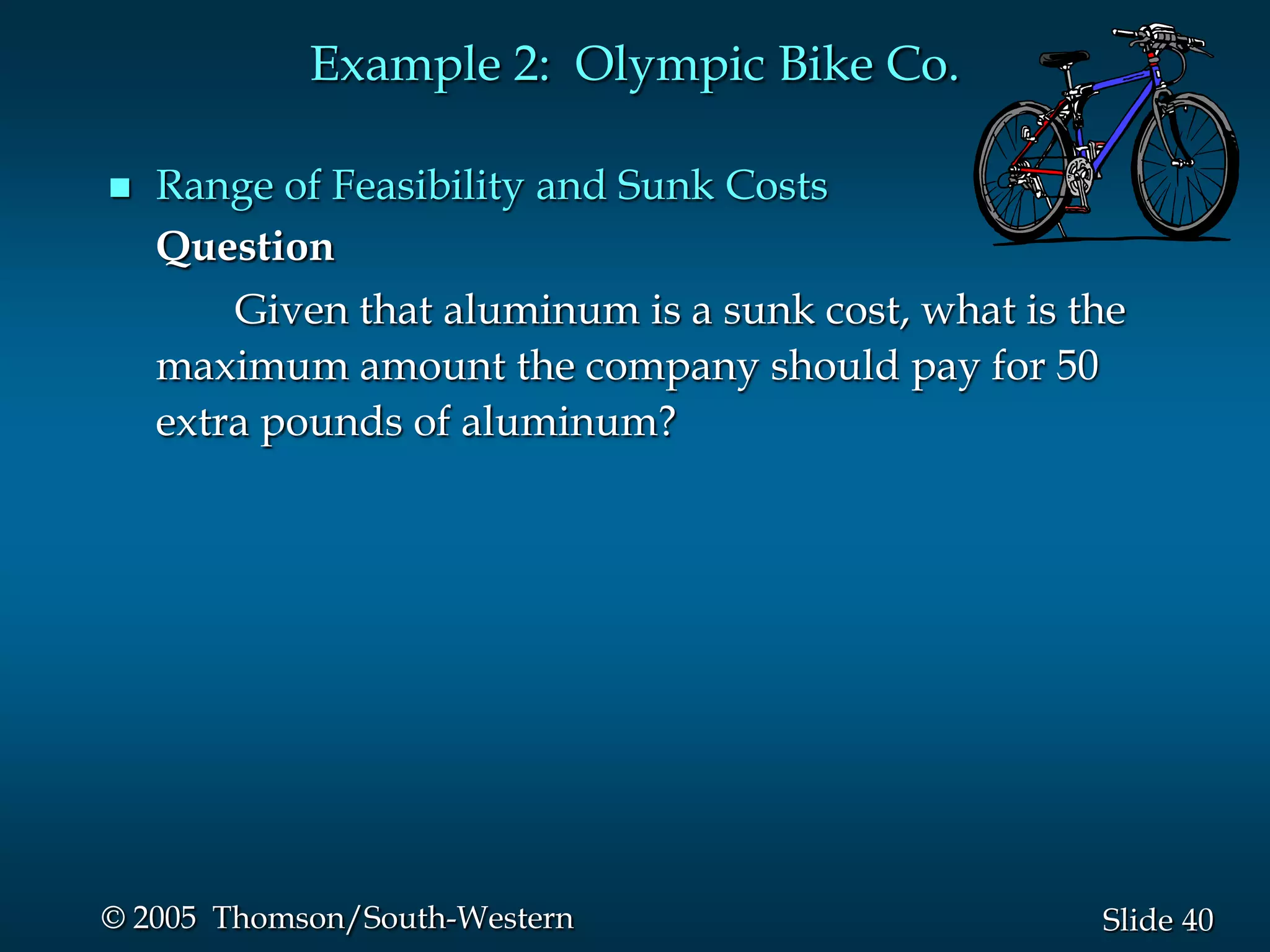 Example 2: Olympic Bike Co.

   Range of Feasibility and Sunk Costs
    Question
        Given that aluminum is a sunk cost, what is the
    maximum amount the company should pay for 50
    extra pounds of aluminum?




© 2005 Thomson/South-Western                         Slide 40
 