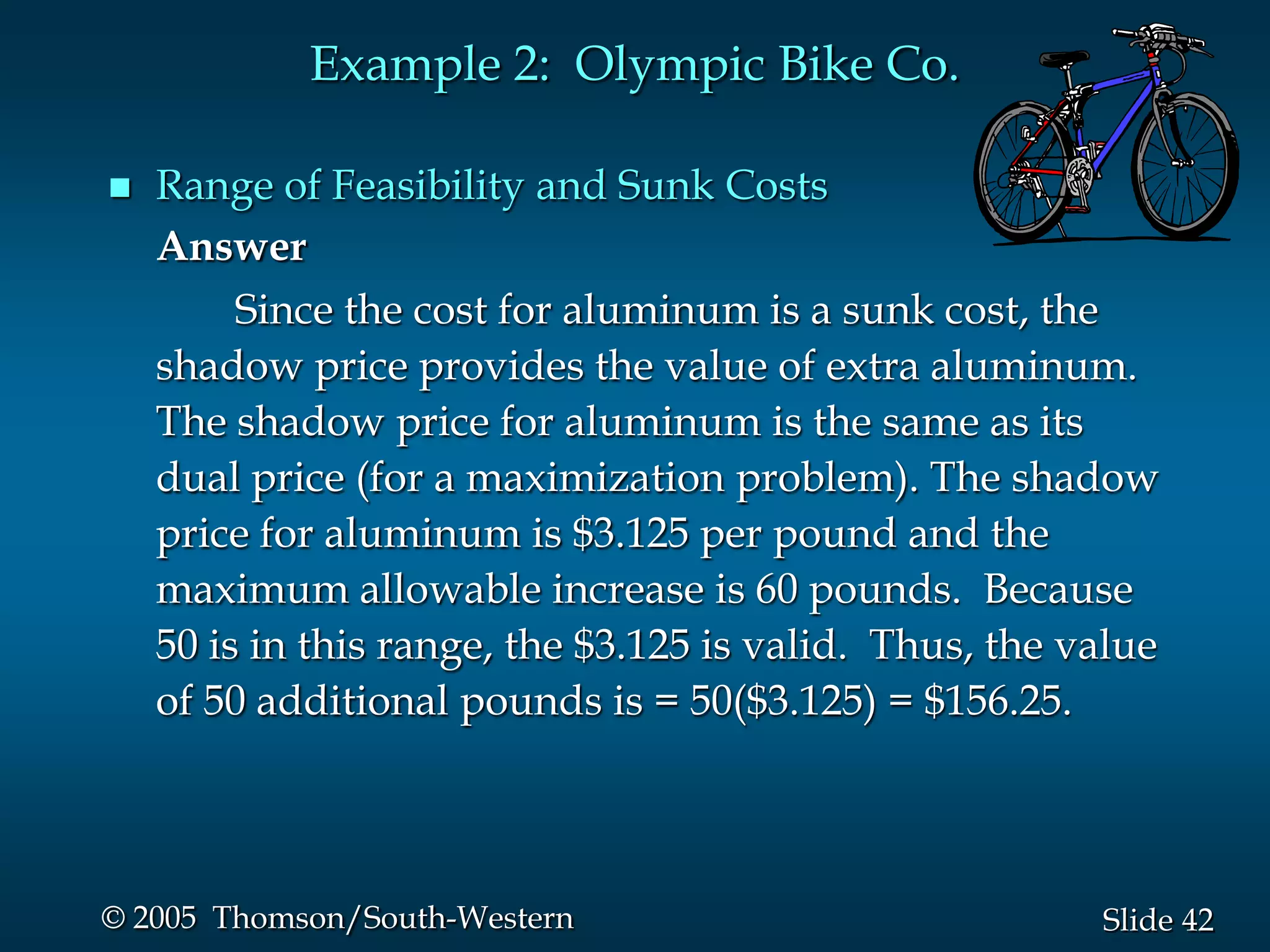 Example 2: Olympic Bike Co.

   Range of Feasibility and Sunk Costs
    Answer
         Since the cost for aluminum is a sunk cost, the
    shadow price provides the value of extra aluminum.
    The shadow price for aluminum is the same as its
    dual price (for a maximization problem). The shadow
    price for aluminum is $3.125 per pound and the
    maximum allowable increase is 60 pounds. Because
    50 is in this range, the $3.125 is valid. Thus, the value
    of 50 additional pounds is = 50($3.125) = $156.25.




© 2005 Thomson/South-Western                             Slide 42
 