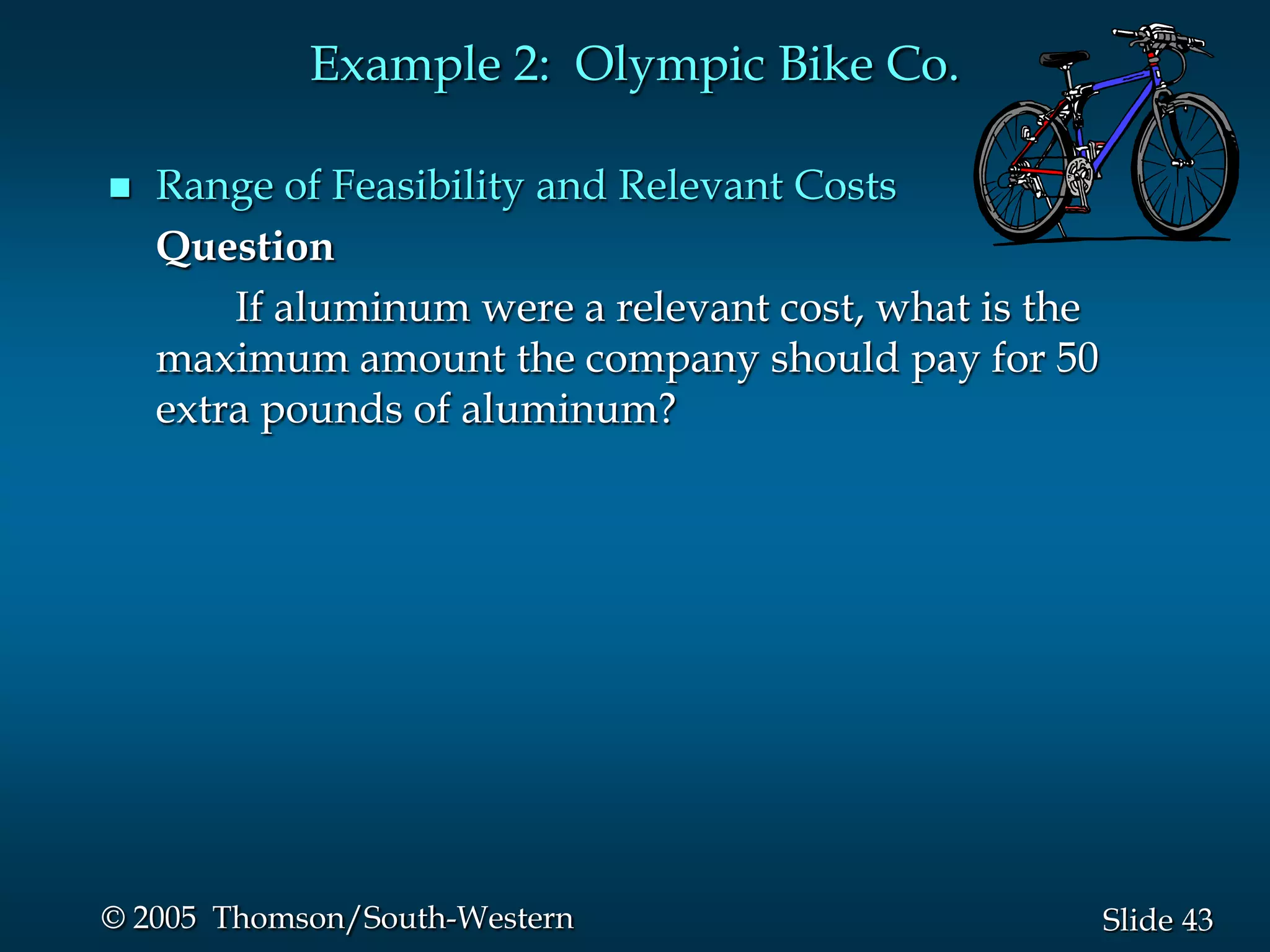 Example 2: Olympic Bike Co.

   Range of Feasibility and Relevant Costs
    Question
        If aluminum were a relevant cost, what is the
    maximum amount the company should pay for 50
    extra pounds of aluminum?




© 2005 Thomson/South-Western                            Slide 43
 