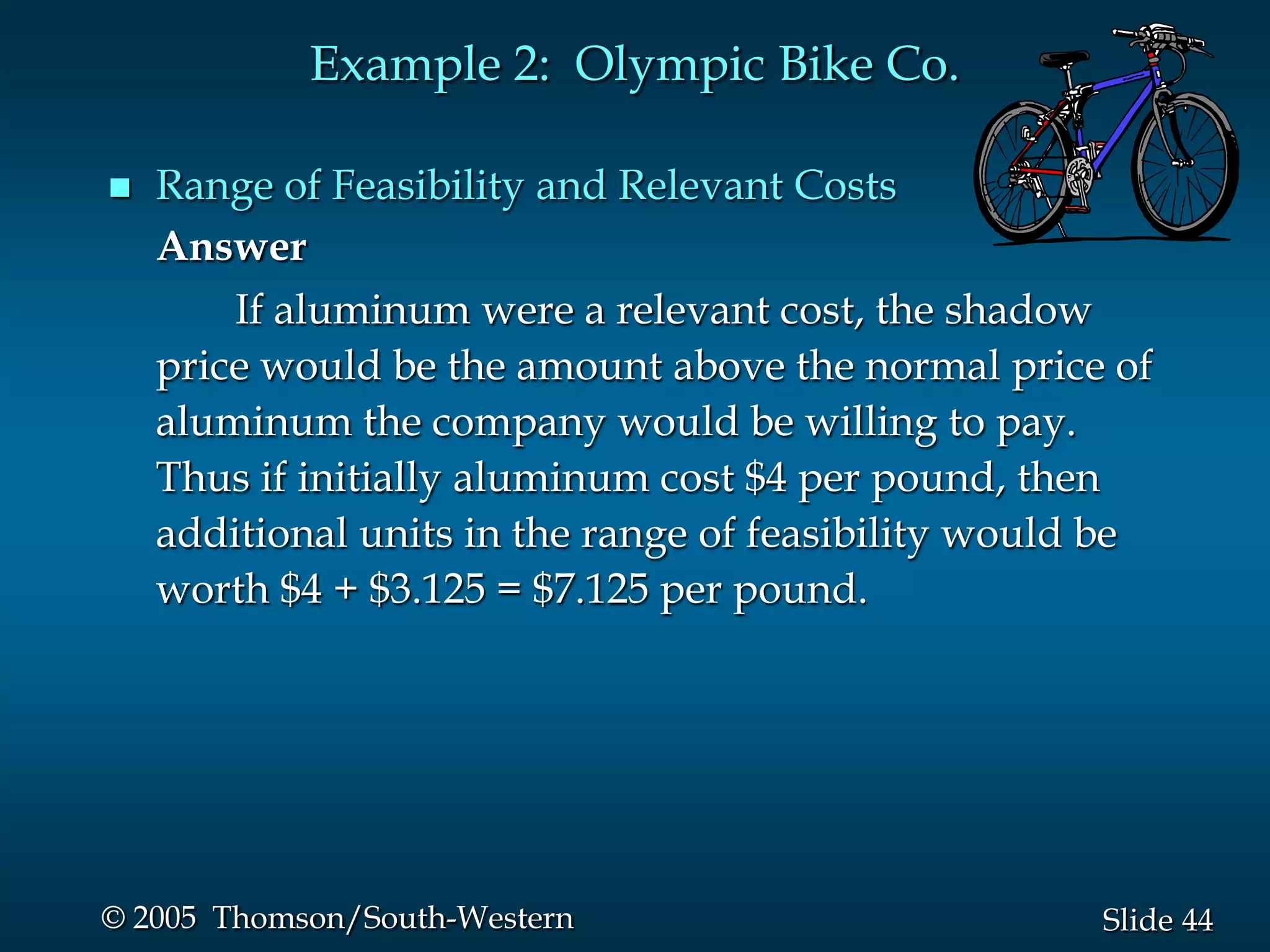 Example 2: Olympic Bike Co.

   Range of Feasibility and Relevant Costs
    Answer
        If aluminum were a relevant cost, the shadow
    price would be the amount above the normal price of
    aluminum the company would be willing to pay.
    Thus if initially aluminum cost $4 per pound, then
    additional units in the range of feasibility would be
    worth $4 + $3.125 = $7.125 per pound.




© 2005 Thomson/South-Western                          Slide 44
 