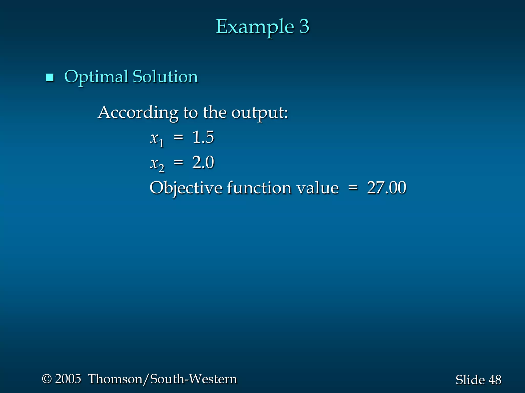 Example 3

   Optimal Solution

       According to the output:
             x1 = 1.5
             x2 = 2.0
             Objective function value = 27.00




© 2005 Thomson/South-Western                    Slide 48
 