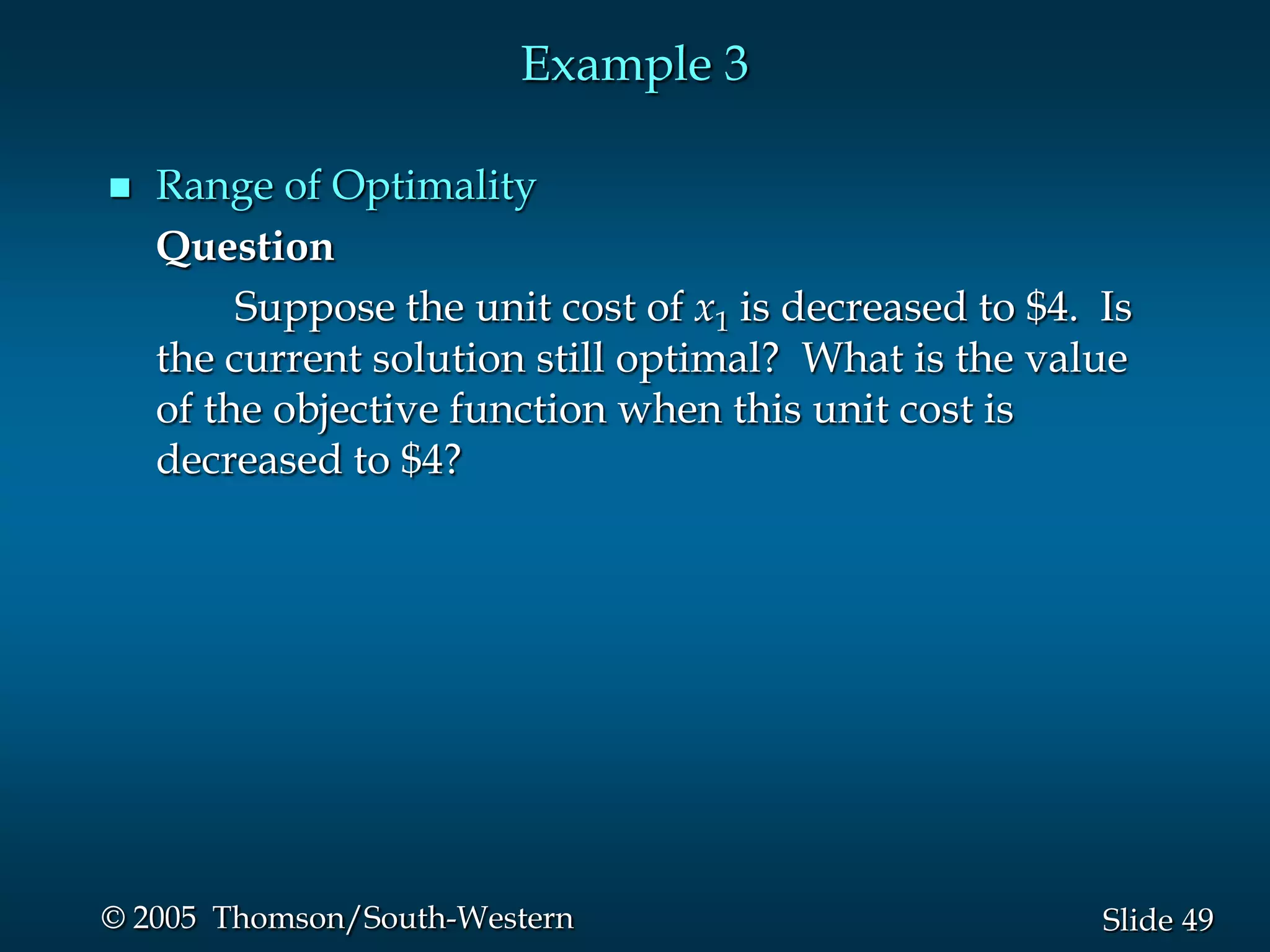 Example 3

   Range of Optimality
    Question
         Suppose the unit cost of x1 is decreased to $4. Is
    the current solution still optimal? What is the value
    of the objective function when this unit cost is
    decreased to $4?




© 2005 Thomson/South-Western                             Slide 49
 