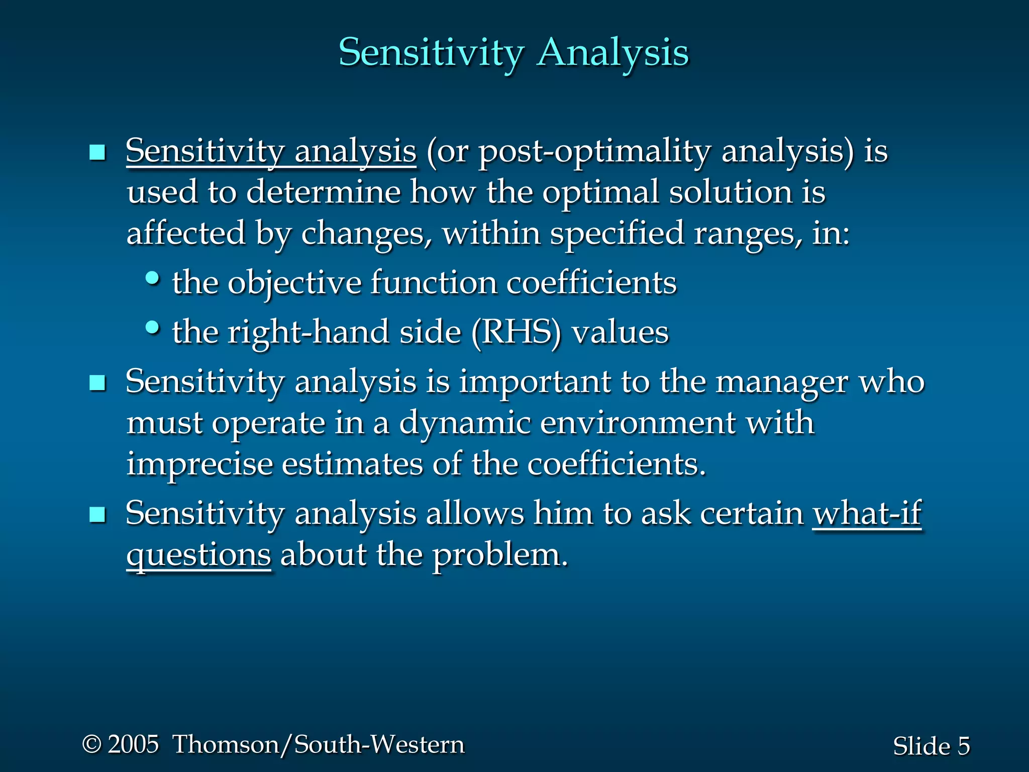 Sensitivity Analysis

   Sensitivity analysis (or post-optimality analysis) is
    used to determine how the optimal solution is
    affected by changes, within specified ranges, in:
     • the objective function coefficients
     • the right-hand side (RHS) values
   Sensitivity analysis is important to the manager who
    must operate in a dynamic environment with
    imprecise estimates of the coefficients.
   Sensitivity analysis allows him to ask certain what-if
    questions about the problem.




© 2005 Thomson/South-Western                           Slide 5
 