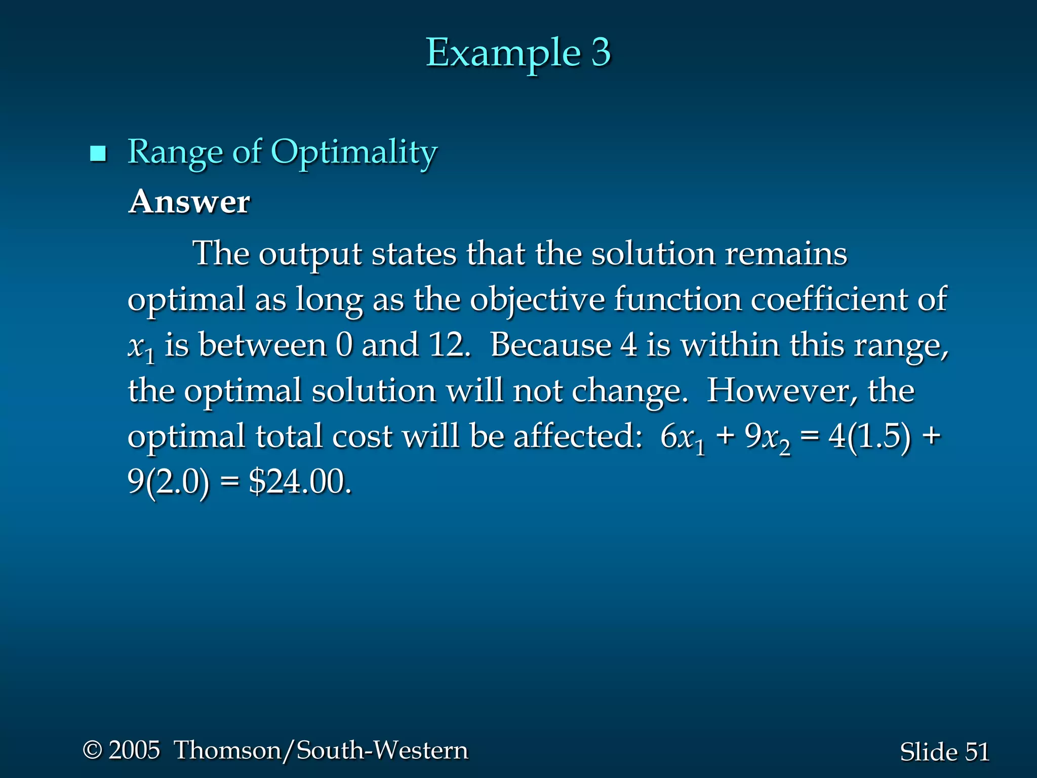 Example 3

   Range of Optimality
    Answer
         The output states that the solution remains
    optimal as long as the objective function coefficient of
    x1 is between 0 and 12. Because 4 is within this range,
    the optimal solution will not change. However, the
    optimal total cost will be affected: 6x1 + 9x2 = 4(1.5) +
    9(2.0) = $24.00.




© 2005 Thomson/South-Western                             Slide 51
 