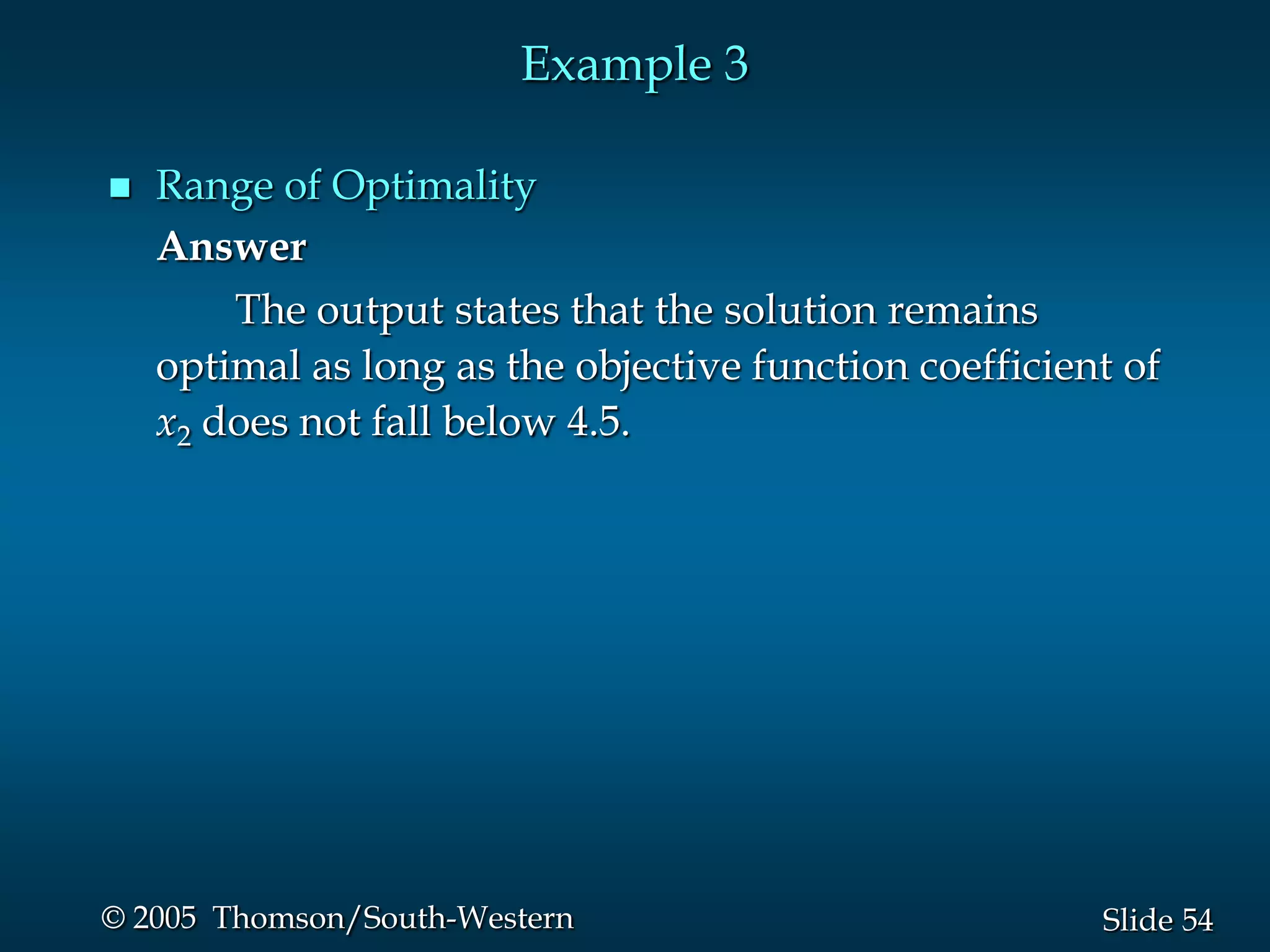 Example 3

   Range of Optimality
    Answer
        The output states that the solution remains
    optimal as long as the objective function coefficient of
    x2 does not fall below 4.5.




© 2005 Thomson/South-Western                            Slide 54
 