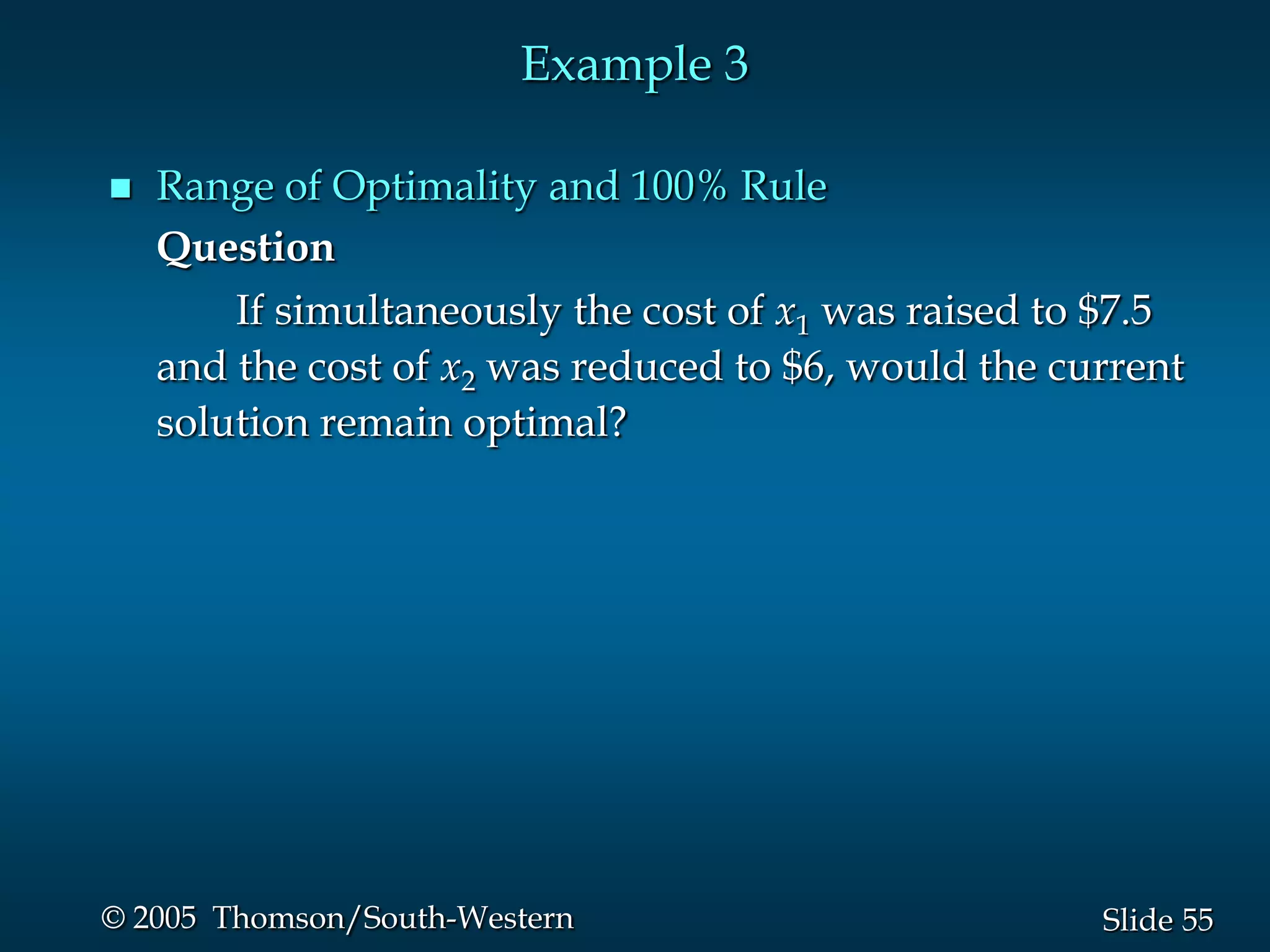 Example 3

   Range of Optimality and 100% Rule
    Question
        If simultaneously the cost of x1 was raised to $7.5
    and the cost of x2 was reduced to $6, would the current
    solution remain optimal?




© 2005 Thomson/South-Western                          Slide 55
 