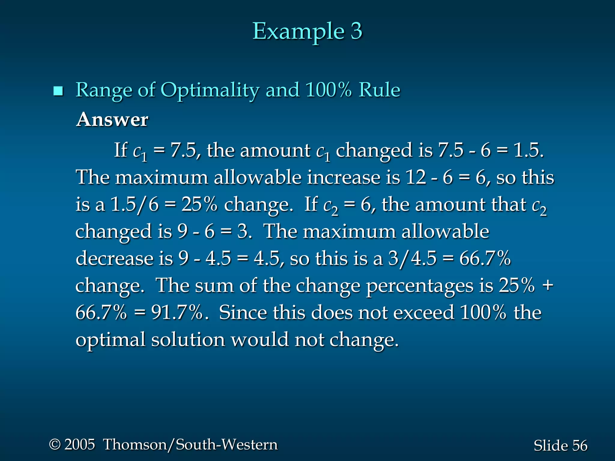 Example 3

   Range of Optimality and 100% Rule
    Answer
         If c1 = 7.5, the amount c1 changed is 7.5 - 6 = 1.5.
    The maximum allowable increase is 12 - 6 = 6, so this
    is a 1.5/6 = 25% change. If c2 = 6, the amount that c2
    changed is 9 - 6 = 3. The maximum allowable
    decrease is 9 - 4.5 = 4.5, so this is a 3/4.5 = 66.7%
    change. The sum of the change percentages is 25% +
    66.7% = 91.7%. Since this does not exceed 100% the
    optimal solution would not change.




© 2005 Thomson/South-Western                              Slide 56
 