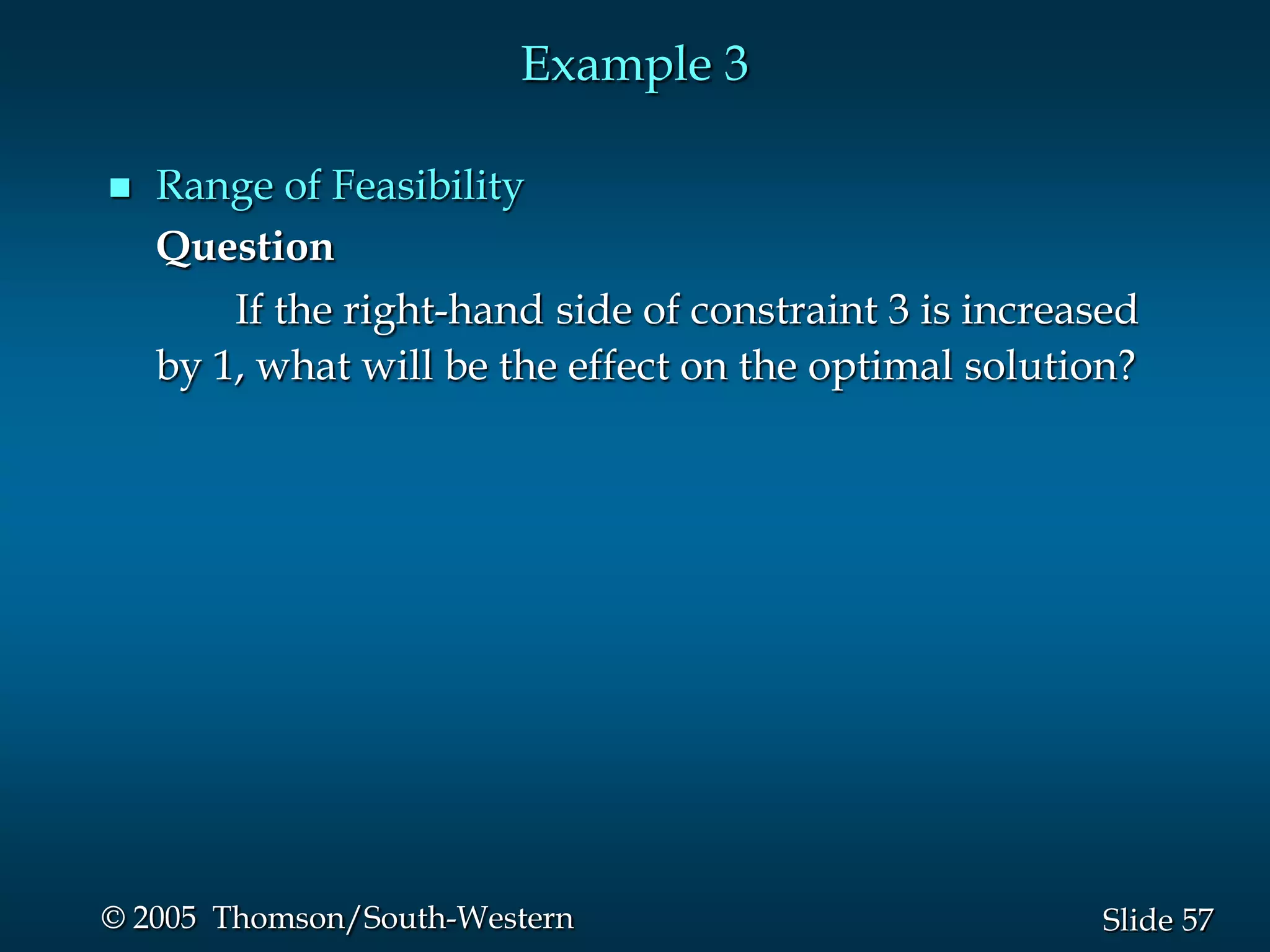 Example 3

   Range of Feasibility
    Question
        If the right-hand side of constraint 3 is increased
    by 1, what will be the effect on the optimal solution?




© 2005 Thomson/South-Western                            Slide 57
 