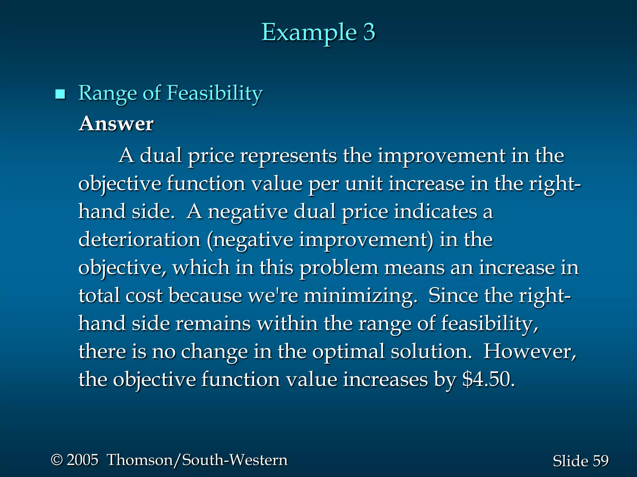 Example 3

   Range of Feasibility
    Answer
         A dual price represents the improvement in the
    objective function value per unit increase in the right-
    hand side. A negative dual price indicates a
    deterioration (negative improvement) in the
    objective, which in this problem means an increase in
    total cost because we're minimizing. Since the right-
    hand side remains within the range of feasibility,
    there is no change in the optimal solution. However,
    the objective function value increases by $4.50.


© 2005 Thomson/South-Western                            Slide 59
 