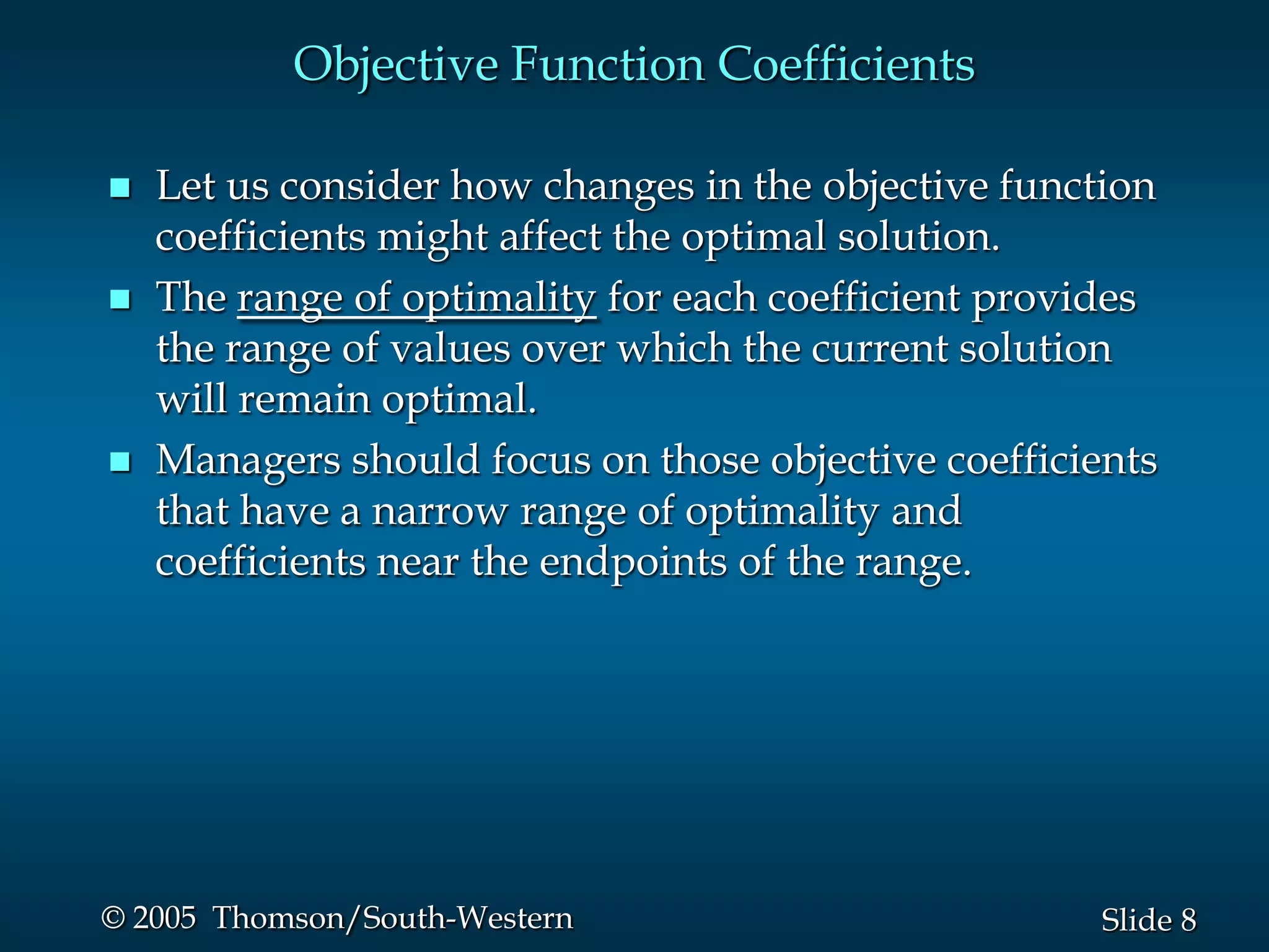 Objective Function Coefficients

   Let us consider how changes in the objective function
    coefficients might affect the optimal solution.
   The range of optimality for each coefficient provides
    the range of values over which the current solution
    will remain optimal.
   Managers should focus on those objective coefficients
    that have a narrow range of optimality and
    coefficients near the endpoints of the range.




© 2005 Thomson/South-Western                          Slide 8
 