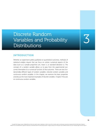 95
Discrete Random
Variables and Probability
Distributions
3
INTRODUCTION
Whether an experiment yields qualitative or quantitative outcomes, methods of
statistical analysis require that we focus on certain numerical aspects of the
data (such as a sample proportion x/n, mean x, or standard deviation s). The
concept  of a random variable allows us to pass from the experimental out-
comes themselves to a numerical function of the outcomes. There are two fun-
damentally different types of random variables—discrete random variables and
continuous random variables. In this chapter, we examine the basic properties
and discuss the most important examples of discrete variables. Chapter 4 focuses
on continuous random variables.
Copyright 2016 Cengage Learning. All Rights Reserved. May not be copied, scanned, or duplicated, in whole or in part. Due to electronic rights, some third party content may be suppressed from the eBook and/or eChapter(s).
Editorial review has deemed that any suppressed content does not materially affect the overall learning experience. Cengage Learning reserves the right to remove additional content at any time if subsequent rights restrictions require it.
 