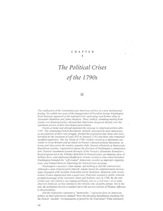 CHAPTER
                                           3




                    The Political Crises
                            of the I790s

                                         4+
                                         v7




 The ratification of the Constitution put American politics 0n a new institutional
footing. Yet within two years of the inauguration of President George Washington,
fresh divisions appeared at the national level, separating such former allies as
Alexander Hamilton and James Madison. These conflicts, stemming mainly from
clashes over financial policy, showed that Americans disagreed sharply over the
legitimate powers of their new federal glvernment.
      Events at home and abroad deepened the cleavage in American politics after
 1791. The continuing French Revolution, initially welcomed by most Americans
as an extension of their own struggle, divided the population into those who were
horrified by the execution of Louis XVI in January 1793 and those who remained
steadfast supporters. The Jay Treaty of 1794-widely viewed as a diplomatic sur-
 render to Great Britain and an attack on France-fanned political discontent. In
towns and cities across the country, popular clubs, known collectively as Democratic-
Republican societies, organized t0 zppzse the direction of Washington's administra-
tion. Popular resentment toward Secretary of the Treasury Alexander Hamilton's
fiscal program led to the Whiskey Rebellion in Pennsylvania, an immense show of
military force, and additional disaffection. Events reached a crisis when President
 Washington branded the " self-created" democratic societies as improper organiza-
tions, and blamed them for fomenting the Pennsylvania uprising.
      Washington's successlr, John Adams, did nothing to still the controversies.
Although a man of moderation himself, Adams found his administration increas-
ingly entangled with hardline Federalists led by Hamilton. Relations with revolu-
tionary France degenerated into a quasi-war. Federalist reaction to public criticism
prompted passage of the repressive Alien and Sedition Acts in 1798. By the end
of that year, the citizenry was edging perilously close to a civil war-or so slme
observers believed, as they listened to the vitriolic tone ofpublic debate. Yet in the
end, the turbulence led not to warfare but to the narrlw election of Thomas Jefferson
to the presidenqt.
      Did the Federalists represent a "mlnlcratic," regressive force in American
politics, as their adversaries claimed? Were the emerging Republicans anything like
the French "Jacobin" revolutionaries so feared by the Federalists? Wh6t ultimately


58
 