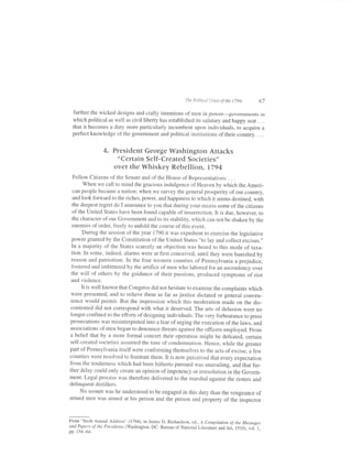 The PoLitical Crises   lfthe   1790s   67

 further the wicked designs and crafty intentions of men in power-governments in
 which political as well as civil liberty has established its salutary and happy seat . . .
 that it becomes a duty more particularly incumbent upon individuals, to acquire a
 perfect knowledge of the government and political institutions of their country. . . .


                 4. President George Washington Attacks
                       "Certain Self- Created Societies,,
                      over the Whiskey Rebellion, 1794
   Fellow Citizens of the Senate and of the House of Representatives: . . .
         when we call to mind the gracious indulgence of Heaven by which the Ameri-
   can people became a nation; when we survey the general prosperity ofour country,
   and look forward to the riches, power, and happiness to which it seems destined, with
  the deepest regret do I announce to you that during your recess some ofthe citizens
   of the United states have been found capable of insurrection. It is due, however, to
  the character of our Goverrrment and to its stability, which can not be shaken by the
  enemies of order, freely to unfold the course of this event.
         During the session of the year 1190 itwas expedient to exercise the legislative
  power granted by the Constitution of the United States "to lay and collect excises."
  In a majority of the States scarcely an objection was heard to this mode of taxa-
  tion. In some, indeed, alarms were at first conceived, until they were banished by
  reason and patriotism. In the four western counties of pennsylvania a prejudice,
  fbstered and imbittered by the artifice of men who labored for an ascendency over
  the will of others by the guidance of their passions, produced symptoms of riot
  and vioience.
        It is well known that Congress did not hesitate to examine the complaints which
 were presented, and to relieve them as far as justice dictated or general conven-
 ience would permit. But the impression which this moderation made on the dis-
 contented did not correspond with what it deserved. The arts of delusion were no
 longer confined to the efforts ofdesigning individuals. The very forbearance to press
prosecutions was misinterpreted into a fear of urging the execution of the laws, ancl
associations ofmen began to denounce threats against the officers employed. From
a belief that by a more formal concert their operation might be defeated, certain
self-created societies assumed the tone of condemnation. Hence, while the greater
part of Pennsylvania itself were conforming themselves to the acts of excise, a few
counties were resolved to frustrate them. It is now perceived that every expectation
from the tenderness which had been hitherto pursued was unavailing, and that fur-
ther delay could only create an opinion of impotency or irresolution in the Govern-
ment. Legal process was therefore delivered to the marshal against the rioters and
delinquent distil lers.
       No sooner was he understood to be engaged in this duty than the vengeance of
armed men was aimed at his person and the person and property of the inspector



From "Sixth Annual Address" (1794), in James D. Richardson, ed,., A Compitation of the Messages
and Papers of the Presidents (Washington, DC: Bureau of National Literatuie andAri,
                                                                                    1910), volii,
pp.154   64.
 