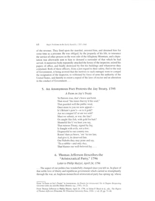 68         Major Problems in the Early RepubLic, 1787-1848


of the revenue. They fired upon the marshal, arrested him, and detained him for
some time as a prisoner. He was obliged, by the jeopardy of his life, to renounce
the service of other process on the west side of the Allegheny Mountain, and a depu-
tation was afterwards sent to him to demand a surrender of that which he had
served. A numerous body repeatedly attacked the house ofthe inspector, seized his
papers of office, and finally destroyed by fire his buildings and whatsoever they
contained. Both of these officers, from ajust regard to their safety, fled to the seat
of Government, it being avowed that the motives to such outrages were to compel
the resignation of the inspector, to withstand by force of arms the authority of the
United States, and thereby to extort a repeal of the laws of excise and an alteration
in the conduct of Government. . . .


      5. An Anonymous Poet Protests the Jay Treaty,1795
                                 A Poem on Jay's Treaty
                        Ye Patriots true, that's brave and bold,
                        That stood "the times that try'd the soul;"
                        That guarded well the public weal,
                        Once more to you we now aPPeal-
                        Is't Britain's pow'r-e1 is it gold?
                        Are we conquer'd? or are we sold?
                        Must we submit. or war. the fate?
                        Or caught like fish, with gold for bait?
                        Shameful tho't! we hear you say,
                        That ruinous Treaty, signed by Jay,
                        Is fraught with evils, not a few;
                        Disgraceful to our country too.
                        Rouse! then ye brave, 'ere 'tis too late,
                        And give it, its deserved fate.
                        Our Nabobs they may prate and say,
                        'Tis a rabble-and only they,
                        That blames our well-beloved Jav. . . .


                    6. Thomas Jefferson Describes the
                            'Aristocratical Party,"            17   96
                       Letter t0 Philip    Maue| April24,           1796

. . . The aspect of our politics has wonderfully changed since you left us. In place of
that noble love of liberty and republican government which carried us triumphantly
through the war, an Anglican monarchical aristocratical party has sprung up, whose


From 'A Poem on Jay's Treaty," in Anonymous, An Emetic for Aristocrats! Oa A Chapter Respectittg
Gov e rno r J o hn J ay and H i s Treaty (B oston : n.p., 17 9 5), 19 -23.

From Thomas Jefferson to Phillip Mazzei, Aprrl 24, 1796, in Julian P Boyd et al., eds., The Papers
ofThomas Je.ffersdl4 (Princeton, NJ: Princeton University Press, i950- ), vol. 29, pp. 73-88.
 
