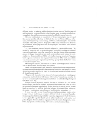 70        Ma.ior Problems in the Early Republic, 1787-1848


different parties, to make the public administration the mirror of the ill-concerted
and incongruous projects offaction rather than the organ ofconsistent and whole-
some plans, digested by common counsels and modified by mutual interests.
    However combinations or associations of the above description may now and
then answer popular ends, they are likely in the course of time and things to be-
come potent engines by which cunning, ambitious, and unprincipled men will be
enabled to subvert the power of the people, and to usurp for themselves the reins
of government, destroying afterwards the very engines which have lifted them to
unjust dominion.
     As a very important source of strength and security, cherish public credit. One
method of preserving it is to use it as sparingly as possible, avoiding occasions of
expense by cultivating peace, but remembering also that timely disbursements to
prepare for danger frequently prevent much greater disbursements to repel it; avoid-
ing likewise the accumulation of debt, not only by shunning occasions of expense,
but by vigorous exertions in time of peace to discharge the debts which unavoidable
wars have occasioned, not ungenerously throwing upon posterity the burthen which
we ourselves ought to bear. . . .
    Observe good faith and justice toward all nations. Cultivate peace and harmony
with all. Religion and morality enjoin this conduct. . . .
    In the execution of such a plan nothing is more essential than that permanent,
inveterate antipathies against particular nations and passionate attachments for others
should be excluded, and that in place of them just and amicable feelings toward
all should be cultivated. . . .
     The great rule ofconduct for us in regard to foreign nations is, in extending our
commercial relations to have with them as little political connection as possible. So
far as we have already formed engagements let them be fulfilled with perfect good
faith. Here let us stop.
     Europe has a set of primary interests which to us have none or a very remote
relation. Hence she must be engaged in frequent controversies, the cause of which
are essentially foreign to our concerns. Hence, therefore, it must be unwise to us to
implicate ourselves by artificial ties in the ordinary vicissitudes of her politics or
the ordinary combinations and collisions of her friendships or enmities. . . .
     It is our true policy to steer clear of permanent alliances with any portion of the
fbreign world, so far, I mean, as we are not at liberty to do it; for let me not be under-
stood as capable of patronizing infidelity to existing engagements. I hold the maxim
no less applicable to public than to private affairs that honesty is always the best
policy. I repeat, therefore, let those engagements be observed in their genuine sense.
But in my opinion it is unnecessary and would be unwise to extend them.
 