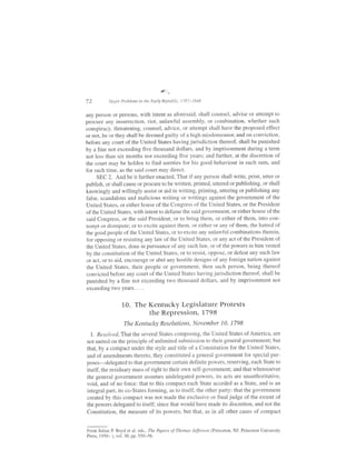8..*

72        Major Problems in the Early Republic, 1787-1818


any person or persons, with intent as aforesaid, shall counsel, advise or attempt to
procure any insurrection, riot, unlawful assembly, or combination, whether such
conspiracy, threatening, counsel, advice, or attempt shall have the proposed effect
or not, he or they shall be deemed guilty of a high misdemeanor, and on conviction,
before any court ofthe United States havingjurisdiction thereof, shall be punished
by a fine not exceeding five thousand dollars, and by imprisonment during a term
not less than six months nor exceeding five years; and further, at the discretion of
the court may be holden to find sureties for his good behaviour in such sum, and
for such time, as the said court may direct.
     SEC 2. And be it further enacted, That if any person shall write, print, utter or
publish, or shall cause or procure to be written, printed, uttered or publishing, or shall
knowingly and willingly assist or aid in writing, printing, uttering or publishing any
false, scandalous and malicious writing or writings against the government of the
United States, or either house of the Congress of the United States, or the President
of the United States, with intent to defame the said government, or either house of the
said Congress, or the said President, or to bring them, or either of them, into con-
tempt or disrepute; or to excite against them, or either or any of them, the hatred of
the good people of the United States, or to excite any unlawtirl combinations therein,
for opposing or resisting any law of the United States, or any act of the President of
the United States, done in pursuance of any such law, or of the powers in him vested
by the constitution ofthe United States, or to resist, oppose, or defeat any such law
or act, or to aid, encourage or abet any hostile designs of any foreign nation against
the United States, their people or government, then such person, being thereof
convicted before any court ofthe United States havingjurisdiction thereof, shall be
punished by a fine not exceeding two thousand dollars, and by imprisonment not
exceeding two years. . . .


                 10. The I{entucky Legislature Protests
                         the Repression, 1798
                  The l{entucky Resolutions, November 10, 1798

  l. Resolved,That the several States composing, the United States of America, are
not united on the principle of unlimited submission to their general government; but
that, by a compact under the styie and title of a Constitution for the United Staies,
and of amendments thereto, they constituted a general government for special pur-
poses-delegated to that government certain dehnite powers. reserving. each State to
itself, the residuary mass of right to their own self-government; and that whensoever
the general government aSSumeS undelegated powers, its acts are unauthoritative,
void, and of no force: that to this compact each State acceded as a State, and is an
integral part, its co-States forming, as to itself, the other party: that the government
created by this compact was not made the exclusive or final judge of the extent of
the powers delegated to itself; since that would have made its discretion, and not the
Constitution, the measure of its powers; but that, as in all other cases of compact


From Julian P Boyd et al. eds.,The Papers ofThomas Jefferson (Princeton, NJ: Princeton University
Press, 1950* ), vol. 30, pp. 550*56.
 