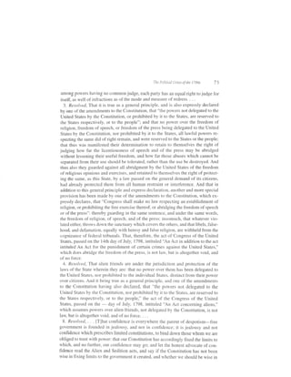 Thc P,.litirnl .risis of the l7e1s   73

 among powers having no common judge, each party has an equal right to judge for
itself, as well of infractions as of the mode and measure of redress. . . .
  3. Resolved, That it is true as a general principle, and is also expressly declared
by one of the amendments to the Constitution, that "the powers not delegated to the
United States by the Constitution, or prohibited by it to the States, are reserved to
the States respectively, or to the people"; and that no power over the freedom of
religion, freedom of speech, or freedom of the press being delegated to the United
States by the Constitution, nor prohibited by it to the States, all lawful powers re-
specting the same did of right remain, and were reserved to the States or the people;
that thus was manifested their determination to retain to themselves the right of
judging how far the licentiousness of speech and of the press may be abridged
without lessening their useful freedom, and how far those abuses which cannot be
separated from their use should be tolerated, rather than the use be destroyed. And
thus also they guarded against all abridgment by the United States of the freedom
of religious opinions and exercises, and retained to themselves the right ofprotect-
ing the same, as this State, by a law passed on the general demand of its citizens,
 had already protected them from all human restraint or interference. And that in
 addition to this general principle and express declaration, another and more special
 provision has been made by one of the amendments to the Constitution, which ex-
 pressly declares, that "Congress shall make no law respecting an establishment of
 religion, or prohibiting the free exercise thereof, or abridging the freedom ofspeech
 or of the press": thereby guarding in the same sentence, and under the same words,
 the freedom of religion, of speech, and of the press: insomuch, that whatever vio-
 lated either, throws down the sanctuary which covers the others, and that libels, false-
 hood, and defamation, equally with heresy and false religion, are withheld from the
 cognizance of federal tribunals. That, therefore, the act of Congress of the United
 States, passed on the l4th day of July, 1798, intituled 'An Act in addition to the act
 intituled An Act for the punishment of certain crimes against the United States,"
 which does abridge the freedom of the press, is not law, but is altogether void, and
 of no force.
   4. Resolved, That alien friends are under the jurisdiction and protection of the
 iaws of the State lvherein they are: that no power over them has been delegated to
the United States, nor prohibited to the individuai States, distinct frorn their power
over citizens. And it being true as a general principle, and one of the amendments
to the Constitution having also declared, that "the powers not delegated to the
United States by the Constitution, nor prohibited by it to the States, are reserved to
the States respectively. or to the people," the act of the Congress of the United
States, passed on the       day of July, 1798, intituled "An Act concerning aliens,"
                         -
which assumes powers over alien friends, not delegated by the Constitution, is not
law, but is altogether void, and ofno force. . . .
   8. Resolved,. . . [T]hat confidence is everywhere the parent of despotism-free
government is founded in jealousy, and not in confidence; it is jealousy and not
confidence which prescribes limited constitutions, to bind down those whom we are
obliged to trust with power: that our constitution has accordingly fixed the limits to
which, and no further, our confidence may go; and let the honest advocate of con-
fidence read the Alien and Sedition acts, and say if the Constitution has not been
wise in fixing limits to the government it created, and whether we should be wise in
 