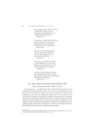 76        Major Problems in the Early Republic, 1787-1818


                      Here strangers from a thousand shores
                      Compell'd by tyranny to roam;
                      Shall find, amidst abundant stores,
                      A nobler and a happier home,
                           Rejoiceetc....

                      From Europe's wants and woes remote
                      A dreary waste of waves between,
                      Here plenty cheers the humble cot,
                      And smiles on every village green.
                          Rejoice etc.

                      Here, free as air's expanded space,
                      To every soul and sect shall be;
                      That sacred privilege of our race,
                      The worshio of the Deitv.
                           Rejoice etc.

                      These gifts, great Liberty, are thine,
                      Ten thousand more we owe to thee:
                      Immortal may their mem'ries shine,
                      Who fought and died for Liberty.
                           Rejoice etc.

                      Let foes to freedom dread the name,
                      But should they touch the sacred tree
                      Twice fifty thousand swords would flame,
                      For Jefferson and Liberty.
                           Rejoiceetc....

          13. John Adams Accounts for His Defeat, l80l
                   Letter to Beniamin Stoddert, March 31, 1801
. . . We federalists are . . . complotely and totally routed and defeated. We are not yet
attainted by act ofCongress, and, I hope, shall not fly out into rebellion. No party,
that ever existed, knew itself so little, or so vainly overrated its own influence and
popularity, as ours. None ever understood so ill the causes of its own power, or so
wantonly destroyed them. If we had been blessed with common sense, we should
not have been overthrown by Philip Freneau, Duane, Callender, Cooper, and Lyon,
or their great patron and protector. A group of fbreign liars, encouraged by a few
ambitious native gentlemen, have discomfited the education, the talents, the virtues,
and the property of the country. The reason is, we have no Americans in America.
The federalists have been no more Americans than the anties.


From John Adams to Benjamin Stoddert, March 31, 1801, in Charles Francis Adams, ed., The Works
of John Adams (Boston: Little, Brown, I 850-56), vol 9, p. s82.
 
