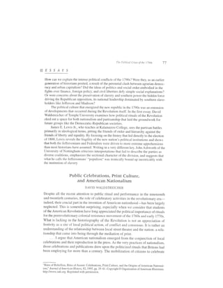 The Political Crises ofrhe t 790s       77

sEssArs
  How can we explain the intense political conflicts of the 1790s? were they, as an earlier
  generation of historians posited, a result of the perennial ciash between agrarian democ-
  racy and urban capitalism? Did the ideas of politics and social order embodied in the
  fights over finance, foreign policy, and civil liberties defy simple social explanations?
  Or were concerns about the preservation of slavery and southern power the hidden force
  driving the Republican opposition, its national leadership dominated by southern slave-
  holders like Jefferson and Madison?
       The political culture that energized the new republic in the 1790s was an extension
  of developments that occurred during the Revolution itself. In the first essay, David
  Waldstreicher of Temple University examines how political rituals of the Revolution
  eked out a space for both nationalism and partisanship that laid the groundwork for
  future groups like the Democratic-Republican societies.
       James E. Lewis Jr., who teaches at Kalamazoo cotlege, sees the partisan battles
 primarily in ideological terms, pitting the friends of order and hierarchy against the
 friends of liberty and equality. By focusing on the frenzy that led directly to the election
 of 1800, Lewis reveals the fragility of the new nation's political institutions and shows
 that both the Jeffersonians and Federaiists were driven to more extreme apprehensions
 than most historians have assumed. writing in a very dillerent key, John Ashworth of the
 University of Nottingham criticizes interpretations that fail to describe the parties as
 diverse coalitions, emphasizes the sectional character ofthe division, and suggests that
 what he calls the .Ieffersonians' "populism" was ironically bor,rnd up inextricably with
 the institution of slaverv.



                      Public Celebrations, Print Culture,
                         and American Nationalism
                                    DAVID WALDSTREICHER

 Despite all the recent attention to public ritual and performance in the nineteenth
 and twentieth centuries, the role ofcelebratory activities in the revolutionary era-
 indeed, their crucial part in the invention of American nationhood-has been largely
neglected. This is somewhat surprising, especially when we consider that students
of the American Revolution have long appreciated the political importance of ritrials
for the prerevolutionary colonial resistance movement ofthe 1760s and early 1770s.
what is lacking in the historiography of the Revolution is not an appreciation of
festivity as a site of local political action, of conflict and consensus. It is rather an
understanding ofthe relationship between local street theater and the nation: a rela-
tionship that came into being through the mediation of print.
     . . . I argue that American nationalism emerged from the conjunction of local
celebrations and their reproduction in the press. As the very practices of nationalism,
those celebrations and publications drew upon the politicized rituals that Britons had
been employing for more than a century. The mobilization of citizens to celebrate



"Rites of Rebellion, Rites of Assent: Celebrations, Print Culture, and the Origins of American National-
isml' JournaL of American History,82, 1995, pp. 35-61. Copyright O Organization of American Historians.
http://www.oah.org. Reprinted with permission.
 