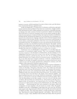 78        Major Problems in the Early Republic, 1787-1848


patriotic occasions, with the reprinting ofaccounts ofthese events, gave the abstrac-
tions ofnationalist ideology a practical sense.
      As they developed after l7'7 6, these rites of celebration, publication, and repub-
lication resolved certain problems of the American revolutionary struggle. Celebra-
tions and printed accounts of them embodied and mobilized a nationalist ideology,
an ideology that made consensus the basis of patriotism. Indeed, by fostering an
idea of the nation as extralocal community and by giving ordinary people the oppor-
tunity for local expression of national feeling, this reciprocal dynamic of celebrations
and print literally and figuratively papered over the disturbing class resentments (ex-
pressed in the antiaristocratic language ofthe Revolution) that had energized much
of the populace in the first place. By the 1790s those resentments would reemerge in
festive culture, in nationalist celebrations where they were recast into national, par-
tisan political divisions. Yet during the war years, past and present divisions between
plebeians and elites were absorbed by the direct link between "the people" and the
nation whose independence they repeatedly celebrated. The local came to represent
the national while the pfesent gave proof, not of the past, but of the future. Diffused
by print, the unruly rites ofrebellion could serve as ruling rites of assent. . . .
       Celebrations were not afterthoughts to independence, nor were they mere sym-
bolizations of accumulated oedipal anxieties. They were anticipated, deliberate,
necessary responses to the Declaration of Independence. By the summer of 1116,
independence had been in the air for at least a year, and the Continental Congress
had already declared a national fast day, July 20, l115.YeI on sending out the
printed declaration, the Congress did not recommend fasting, mourning, bell ring-
 ing, or any other observance. Congress would not-could not-order the nation to
 celebrate its own birth. Its members acted upon the assumption that the new nation
 could not exist until the people spontaneously celebrated its existence, and until
 evidence of this nationwide celebration appeared in print.
       The Declaration of Independence signaled the ultimate rejection of England: it
 thrust all grievances onto the person of the king. Consequently, its public procla-
 mation set off public vilifications of the king's body. New Yorkers tore down the
 equestrian statue of George III and hacked it to pieces; in other places the monarch's
 picture and royal arms were ceremoniously burned. Many scholars, most notably
 Winthrop Jordan, have observed in these king-killing rituals "the symbolic transfer
 of sovereign power from the king to the people of the American republic." Yet
 these founding rituals drew less on some "prehistoric human pasf ' of ritual murder
 than on a quite historic recent past of British monarchical political culture. More-
 over, this king killing was not only a murder: it was also afuneral. Llke the corpse
 of Liberty after the Stamp Act, George III was "laid prostrate in the dirt," his re-
 mains set afire. In Savannah he "was interred before the Court House." With their
 town lit up at night in honor of the occasion, Baltimoreans saw "the effigy of our
 Late King . . . carted through the Town, and committed to the flames, amidst the
 acclamations of many hundreds-the just reward of a tyrant." Only "the people"
 presided at such rites. At Huntington, Long Island, they took down the old liberty
 pole (topped with a flag dedicated to liberty and George III) and used the materials
  to fashion an effigy. This mock king sported a wooden broadsword, a blackened
  face "like Dunmore's lslave] Virginia regiment," and feathers, "llke Carleton and
 Johnson's savages." Fully identified with the Black and Indian allies his generals
 
