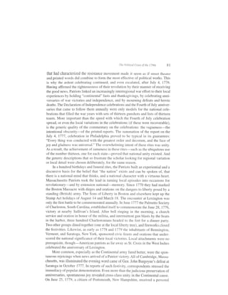 lhe   Pal   ir   i;al   Crises of rhe t Taus       8t

 that had characterized the resistance movement made                 it     seem as    if   street theater
and printed words did combine to form the most effective of political works. This
is why the ardent celebrating continued, and even escalated, after July 4, I116.
Having affirmed the righteousness of their revolution by their manner of receiving
the good news, Patriots linked an increasingly interregional war effort to their local
experiences by holding "continental" fasts and thanksgivings, by celebrating anni-
versaries of war victories and independence, and by mourning defeats and heroic
deaths. The Declaration of Independence celebrations and the Fourth of July anniver-
  saries that came to follow them annually were only models for the national cele-
  brations that filled the war years with sets of thirteen gunshots and lists of thirteen
  toasts. More important than the speed with which the Fourth of July celebration
  spread, or even the local variations in the celebrations (if these were recoverable),
  is the generic quality of the commentary on the celebrations: the vagueness-the
  intentional obscurity-of the printed reports. The summation of the report on the
  July 4, lll7, celebration in Philadelphia proved to be typical in its guarantees:
  "Every thing was conducted with the greatest order and decorum, and the face of
 joy and gladness was universal." The overwhelming intent of these rites was unity.
  As a result, the achievement of sameness in these rites-such as the ubiquitous use
  of the number thirteen, one for each state-proved that national unity existed. And
  the generic descriptions that so frustrate the scholar looking for regional variation
  or local detail were chosen deliberately, for the same reason.
       In a hundred birthdays and funeral rites, the Patriots built an experiential and a
 discursive basis for the belief that "the nation" exists and can be spoken of, that
 there is a national mind that thinks, and a national character with a virtuous heart.
 Massachusetts Patriots took the lead in turning local episodes into occasions for
 revolutionary-and by extension national-memory. Since 1770 they had marked
 the Boston Massacre with dirges and orations on the dangers to liberty posed by a
 standing (British) army. The Sons of Liberty in Boston and elsewhere kept up the
 Stamp Act holidays of August 14 and March 18. The encounter at Lexington was
 only the first battle to be commemorated annually. In June 1111 the Palmetto Society
 of Charleston, South Carolina, established itself to commemorate the June 28, 1176,
 victory at nearby Sullivan's Island. After bell ringing in the rnorning, a church
 service and oration in honor of the militia, and intermittent gun blasts by the boats
 in the harbor, three hundred Charlestonians headed to the fort for a dinner party.
Two other groups dined together (one at the local ltberty tree), and fireworks closed
the festivities. Likewise, as early as 1778 and 1119 the inhabitants of Bennington,
Vermont, and Saratoga, New York, sponsored civic feasts and orations that under-
scored the national significance of their local victories. Local attachments were no
prerequisite, though-American patriots as far away as St. Croix in the West Indies
celebrated the anniversary of Lexington.
       More common, especially as the Continental army fared better, were the spon-
taneous rejoicings when news amived of a Patriot victory. All of Cambridge, Massa-
chusetts, was illuminated the evening word came of Gen. John Burgoyne's defeat at
Saratoga in october 177'7. rn reports of such festivity, correspondents stressed the
immediacy of popular demonstration. Even more than the judicious preservation of
anniversaries, spontaneous joy revealed cross-class unity in the Continental cause.
On June 25, 1779, a citizen of Portsmouth, New Hampshire, received a personal
 