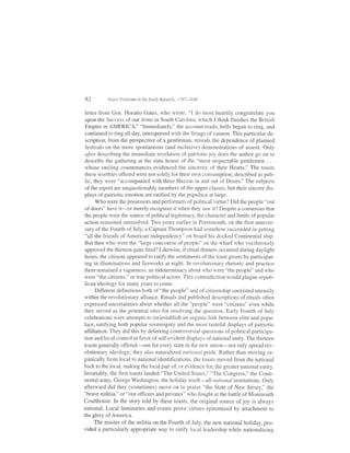82         Mn.jor Problems in the E'arly Republic, 1787-1848


letter from Gen. Horatio Gates, who wrote. "I do most heartily congratulate you
upon the Success of our Anns in South Carolina, which I think finishes the British
Empire in AMERICA." "Immediately," the account reads, bells began to ring, and
continued to ring all day, interspersed with the firings of cannon. This particular de-
scription, from the perspective of a gentleman, reveals the dependence of planned
festivals on the more spontaneous (and inclusive) demonstrations of assent. Only
after describing the immediate revelation of patriotic joy does the author go on to
describe the gathering at the state house of the "most respectable gentlemen . . .
whose smiling countenances evidenced the sincerity of their Hearts." The toasts
these wofihies offered were not solely for their own consumption; described as pub-
lic, they were "accompanied with three Huzzas in and out of Doors." The subjects
 of the report are unquestionably members of the upper classes, but their sincere dis-
 plays of patriotic emotion are ratified by the populace at large.
      Who were the possessors and perfonners of political virtue? Did the people "out
 of doors" have it-or merely recognize it when they saw it? Despite a consensus that
 the people were the source of political legitimacy, the character and limits of popular
 action remained unresolved. Two years earlier in Portsmouth, on the first anniver-
 sary of the Fourth of July, a Captain Thompson had somehow succeeded in getting
 "all the friends of American independency" on board his docked Continental ship.
 But then who were the "large concourse of people" on the wharf who vociferously
 approved the thirteen guns fired? Likewise, ifritual dinners occurred during daylight
hours, the citizens appeared to ratify the sentiments ofthe toast givers by participat-
 ing in illuminations and frreworks at night. In revolutionary rhetoric and practice
there remained a vagueness, an indeterminacy about who were "the people" and who
were "the citizens," or true political actors. This contradiction would plague repub-
lican ideology for many years to come.
      Diff'erent definitions both of "the people" and of citizenship coexisted uneasily
within the revolutionary alliance. Rituals and published descriptions of rituals often
expressed uncertainties about whether all the "people" were "citizens" even while
they served as the potential sites for resolving the question. Early Fourth of July
celebrations were attempts to (re)establish an organic link between elite and popu-
lace, ratifying both popular sovereignty and the most tasteful displays of patriotic
affiliation. They did this by deferring controversial questions of political participa-
tion and local control in favor of self-evident displays of national unity. The thirteen
toasts generally offered-one for every state in the new union-not only spread rev-
olutionary ideology; they also naturalized national pride. Rather than moving or-
ganically from local to national identifications, the toasts moved from the national
back to the local, making the local part of, or evidence for, the greater national entity.
Invariably, the first toasts lauded "The United States," "The Congress," the Conti-
nental army, George Washington, the holiday itself'-all national institutions. Only
afterward did they (sometimes) move on to praise "the State of New Jersey," the
"brave militia," or "our officers and privates" who lbught at the battle of Monmouth
Courthouse. In the story told by these toasts, the original source ofjoy is always
national. Local luminaries and events prove virtues epitomized by attachment to
the glory of America.
      The muster of the militia on the Fourth of July, the new national holiday, pro-
vided a particularly appropriate way to ratify local leadership while nationalizing
 