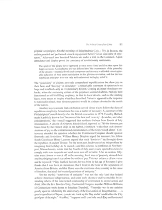 The Political Crises of the 1790s    83

popular sovereignty. On the morning of Independence Day, 1119, in Boston, the
militia paraded and performed a mock engagement before "a vast concourse of spec-
tators." Afterward, one hundred Patriots ate under a tent on the Common. Again
attendance and display prove the constancy ofrevolutionary sentiments.

    The spirit of the people never appeared at once more elated and firm than upon this
    happy occasion: An unaffectedjoy was diffused thro' the countenances of the generality
    of the citizens-intermix'd with such composule and decency as afforded a most agree-
    able indication of their entire satisfaction in this glorious revolution, and that the true
    republican principles were not only well understood but highly relish'd.

The ,,generality" of citizens not only comprehend republicanism but show joy on
their faces and "decency" in demeanol-4 1e1n6(4ble statement of optimism in so
large ancl troubled a city as reYolutionary Boston. Coming at a time of military set-
backs, when the sustaining virtues of the populace seemed doubtful, rhetoric here
functioned as self-fulfilling prophecy, in that its local details, such as the smiling
faces, were meant to inspire what they described. Virtue is apparent in the response
to nationalist ritual; thus virtuous patriots would be citizens devoted to the needs
of the nation.
      Another way to ensure that celebration served virtue was to follow the dicta of
republican simpiicity. Sometimes this was a matter of necessity. As secretary of the
Philadelphia Council shortly after the British evacuation in 1718, Timothy Matlack
made itpublicly known that "because ofthe heat and 'scarcity'ofcandles, and other
considerations," the council suggested that residents forbear from Fourth of July
illuminations. A citizen of Newpoft, Rhode Island, reported in 1780 the thirteen gun
blasts fired by the French ships in the harbor, combined "with other such demon-
strations of joy as the embarrassed circumstances of the town would admit'" Con-
troversy attended the question whether the Continental Congress should sponsor
fireworks and festivities. William Henry Drayton urged the measure; his fellow
South Carolinian Henry Laurens argued that such "fooleries" had brought down
the republics of ancient Greece. For the most part, leaders resolved this problem by
imagining their holidays to be sacred-and thus solemn. A gentlemen in Newbury-
port, Massachusetts, wrote that the Fourth of July anniversary spurred his town to
comply with state requests and send more men off to battle. After an oration, fifty-
nine were chosen to march off in the morning; local men of property showed their
 zeal by pleclging to make good on the soldiers' pay. This was evidence of true virtue
and he rejoiced: "Plato thanked heavens he was born in the age of Socrates: I give
thanks that I was born an American; that I lived in the hour of the separation of
America from Britain, and that I have seen the exertions of my country in the cause
of freedom, that rival the boasted patriotism of antiquity."
      Yet the mythic "patriotism of antiquity" was not the only kind that helped
 achieve American independence, and some early skeptics underscored this by re-
 minding others of the time-tested relationship of celebration to crowd action and
 drink. After the first Fourth of July, Continental Congress member William Williams
 of Connecticut wrote home to Jonathan Trumbull, "Yesterday was in my opinion
poorly spent in celebrating the anniversary ofthe Declaration oflndependence. . . . a
 great expenditure of liquor, powder etc. took up the Day and of candles thro the City
 good part of the night." He added, "I suppose and I conclude much Tory unilluminated
 