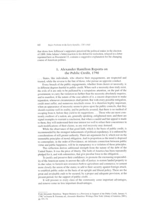 60           Maior Problems in the EarLy RepubLic, 1787-1848


that shows how Jefferson's supporters perceived the political stakes in the election
of 1800. John Adams's bitter reaction to his def'eat for reelection, relayed in a letter
reprinted here as Document 13, contains a suggestive explanation for the changing
course of American politics.



                      1. Alexander Hamilton RePorts on
                            the Public Credit, 1790
.    . States, like individuals, who observe their engagements, are respected                   and
trusted; while the reverse is the fate of those, who pursue an opposite conduct.
      Every breach of the public engagements, whether from choice or necessity, is
in different degrees hurtful to public credit. When such a necessity does truly exist,
the evils of it are only to be palliated by a scrupulous attention, on the part of the
government, to carry the violation no farther than the necessity absolutely requires,
and to manifest, if the nature of the case admits of it, a sincere disposition to make
reparation, whenever circumstances shall permit. But with every possible mitigation,
credit must suffer, and numerous mischiefs ensue. It is therefore highly important,
when an appearance ofnecessity seems to press upon the public councils, that they
should examine well its reality, and be perfectly assured, that there is no method of
escaping from it, before they yield to its suggestions. . - . Those who are most com-
monly creditors of a nation, are, generally speaking, enlightened men; and there are
signal examples to warant a conclusion, that when a candid and fair appeal is made
to them, they will understand their true interest too well to refuse their concurrence in
such modifications of their claims, as any real necessity may demand.
      While the observance of that good faith, which is the basis of public credit, is
recommended by the strongest inducements of political expediency, it is enforced by
considerations of still greater authority. There are arguments fof it, which rest on the
immutable principles of moral obligation. And in proportion as the mind is disposed
to contemplate, in the order of Providence, an intirrate connection between public
 virtue and public happiness, will be its repugnancy to a violation of those principles.
      This reflection derives additional strength from the nature of the debt of the
 United States. It was the price of liberty. The faith of America has been repeatedly
 pledged for it, and with solemnities, that give peculiar force to the obligation. . . .
      Tojustify and preserve their confidence; to promote the encreasing respectabil-
 ity of the American name; to answer the calls of justice; to restore landed propefiy to
 its due value; to furnish new resources both to agriculture and commerce; to cement
 more closely the union ofthe states; to add to their security against foreign attack;
 to establish public order on the basis of an upright and liberal policy. These are the
 great and invaluable ends to be secured, by a proper and adequate provision, at the
 present period, for the support of public credit. . . .
      It will procure to every class of the community some important advantages,
 and remove some no less imporlant disadvantages.



From Alexander Hamilton, "Report Relative to a Provision in Support of the Public Credit, January 9,
1790," in Joanne B. Freeman, ecl., Alexander Hamilton: Writings (New York: Library of America, 2001),
pp.531-74.
 