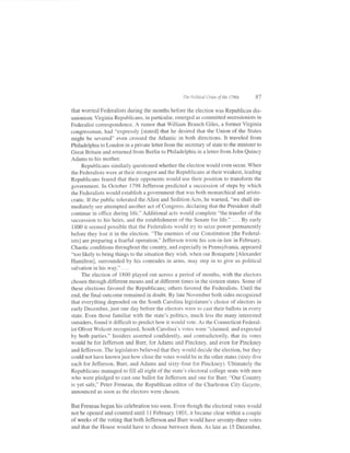 fhe Polirical Crises of the l7a0s    87

that wonied Federalists during the months before the election was Republican dis-
unionism. Virginia Republicans, in particular, emerged as committed secessionists in
Federalist correspondence. A rumor that William Branch Giles, a former Virginia
congressman, had "expressly [stated] that he desired that the Union of the States
might be severed" even crossed the Atlantic in both directions.             It traveled from
Philadelphia to London in a private letter from the secretary of state to the minister to
Great Britain and returned from Berlin to Philadelphia in a letter from John Quincy
Adams to his mother.
      Republicans similarly questioned whether the election would even occur. When
the Federalists were at their strongest and the Republicans at their weakest, leading
Republicans feared that their opponents would use their position to transform the
government. In October 1798 Jefferson predicted a succession of steps by which
the Federalists would establish a government that was both monarchical and aristo-
cratic. If the public tolerated the Alien and Sedition Acts, he warned, "we shall im-
mediately see attempted another act of Congress, declaring that the President shall
continue in office during life." Additional acts would complete "the transfer of the
succession to his heirs, and the establishment of the Senate for life." . . . By early
 1800 it seemed possible that the Federalists would try to seize power permanently
before they lost it in the election. "The enemies of our Constitution [the Federal-
ists.l are preparing a fearful operation," Jefferson wrote his son-in-law in February.
Chaotic conditions throughout the country, and especially in Pennsylvania, appeared
"too likely to bring things to the situation they wish, when our Bonaparte [Alexander
Hamiltonl, surrounded by his comrades in arms, may step in to give us political
salvation in his way." . . .
      The election of 1800 played out across a period of months, with the electors
chosen through different means and at different times in the sixteen states. Some of
these elections favored the Republicans; others favored the Federalists. Until the
end, the final outcome remained in doubt. By late November both sides recognized
that everything depended on the South Carolina legisiature's choice of electors in
early December, just one day before the electors were to cast their ballots in every
state. Even those familiar with the state's politics, much less the many interested
outsiders, found it difficult to predict how it would vote. As the Connecticut Federal-
ist Oliver Wolcott recognized, South Carolina's votes were "claimed, and expected
by both parties." Insiders asserted confidently, and contradictorily, that its votes
would be for Jefferson and Burr, for Adams and Pinckney, and even for Pinckney
and Jefferson. The legislators believed that they would decide the election, but they
could not have known just how close the votes would be in the other states (sixty-five
each for Jefferson, Burr, and Adams and sixty-four for Pinckney). Ultimately the
Republicans managed to filI all eight of the state's electoral college seats with men
who were piedged to cast one ballot for Jefferson and one for Burr. "Our Country
is yet safe," Peter Freneau, the Republican editor of the Charleston Ci4r Gazette,
announced as soon as the electors were chosen.

But Freneau began his celebration too soon. Even though the electoral votes would
not be opened and counted until I I February 1 801 , it became clear within a couple
of weeks of the voting that both Jefferson and Burr would have seventy-three votes
and that the House would have to choose between them. As late as 15 December.
 