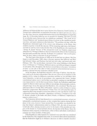 88         lvlajor Problems in the Early Republic, 1787-1848


Jefferson still believed that one or more electors from Tennessee, South Carolina, or
Georgia had withheld their second ballots from Burr in order to prevent a tie. Just a
few days later, however, enough information had reached washington to dispel this
hope. By 19 December Jefferson saw no grounds fbr doubting "that there [would]
be an absolute parity between the two republican candidates." This result, he in-
 formed Madison, had "produced great dismay & gloom on the republican gentle-
 men here, and equal exultation in the federalists." The problem was that, while the
 Republicans dominated eight of the sixteen state delegations in the House, they
 needed a majority to decide the outcome. of the remaining eight states, the Federal-
 ists heid six and two were evenly divided. one of the Republicans who experienced
 "dismay & gloom" because of this unexpected result was virginia congressman
 John Dawson. Writing to Madison, Dawson lamented the defect in the Constitution
 that had made possible this outcome. In despair, he wondered: "who is to be presi-
 dent? In short, what is to become of our government?"
      The final siate of the election of 1800 can be divided into two phases. The first
 began in mid-December 1800, when it became apparent that Jefferson and Burr
 had defeated Adams and Pinckney but had tied each other, and lasted until mid-
 February 1801. The second phase consisted of the actual balloting in the House
 from 1 1 February to 17 February. Different options and different dangers emerged
 in each phase. But, throughout, the election seemed likely to become a "revolution
 in form," as one side or the other or both considered extraconstitutional means to
produce a desired outcome or prevent a dreaded result.
      In the first phase, the Federalists enjoyed a wide range ofoptions, since the elec-
tion could not be decided without them. one obvious course was to acquiesce in the
popular will by voting for Jefferson as president and Burr as vice president; there
were Federalists, in and out of government, who supported this course. Another
constitutional option was to vote for Burr as president, counting on some Republi-
can congressmen to vote for their second choice. Finally, the Federalists might feign
support for Burr in order to pressure Jefferson into pledges about principles, policies,
and patronage. It was this approach that Hamilton, who considered "Burr the most
unfit man in the U.S. for the office of President," urged in a series of letters to various
Federalist congressmen. Massachusetts's Fisher Ames also advocated the tactic of
supporting Burr long enough to secure from Jefferson some sign that he would "not
countenance democratic amendmts., dependence on France, a wrangle or war with
G. Britain, plunder of the banks and [their] friends, or Madison's empiricism in
regard to trade & navy."
      The Federalists did not limit themselves to constitutional measures, at least not
indisputably constitutional measures, as they weighed their options during the first
phase of the crisis, however. Some insisted that if no president was elected by the
time that Adams's administration ended on 4 March 1801, the rules of succession
would take effect, placing executive power in the hands of the president pro tem-
pore ofthe Senate or, ifnone had been chosen, the Speaker ofthe House. Since the
Federalists held a majority in both houses, either of these individuals would almost
certainly have been members of their party. . . .
      [T]he Republicans either learned of or surmised every tactic that was considered
by the Federalists; they imagined many more. It occurred to them almost immediately
that the Federalists might try to obstruct a decision in order to transfer executive
 