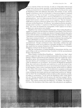 I   he Politi,al tri)?s of   tlt, | 7q05   89

  jwer to someone of their own choosing. As early as 15 December Jefferson had
 already heard, ancl was aiready spreading, a rumor that the Federalists intended to
 "let the government devolve on a President of the Senate." Over the next f'ew weeks
 the Republican rumor mill added the chief justice, the secretary of state, and the
 Speaker of the House to the list of Federaiists to whom power might be committed
 "by a legislative act." The very thought "of creating a president by Act of Consress."
 as Pennsylvania's John Beckiey put it. struck most Republicans as i-rnconstitutional
 and unrepr-rblican. 'Any Larv empowering any Person to exercise the Presidency,"
 Sarnuel Smith insisted, would be viewed "as an Usurpation." That the Fecleralists
might def-eat an election without any definite sense of the consequences of their ac-
tions also terrtfled Republicans. To Jeft-erson, "pret'ent[ing] an election altogether"
seemed certain to produce "a suspension of the federal government, for want of a
head." This collrse, he informed one correspondent, would "fopen] to us an abyss,
at which every sincere patriot must shudder."
      Republican fears clearly exceeded Federalist plans. Many leading Republicans
worried, lbr exarnple, that the Federalists intended, by preventing a choice between
Jefferson and Burr, to fbrce an entirely new election. It seemed so obvious that such a
course could only lead to a second Republican victory that Albert Gallatin wondered:
"what interest can the Federalists have in defeating an election?" His answer-that
"they mean to usurp government"-was far more revolutionary than anything Fed-
eralists in Washington ever discussed, as far as the existing evidence shows. . . .
      Republicans hoped that they could defeat Federalist plans-constitutional and
unconstitutional-through constitutional means. Reasonably confident that eight
state delegations would vote for Jefferson as president and Burr as vice president,
they tmsted that the moderate Federalists in the Maryiand, Deiaware. or Vermont
delegations would provide the decisive ninth state. . . .
      [But] the correspondence of leading Republicans demonstrates that they were
[also] willing to take unconstitutional steps, if needed, to foil the unconstitutional
designs ofthe Federalists. . . .
      Albert Gallatin, a leading House Republican . . . drafted his own "plan," which
Jefferson apparently approved. In an undated memorandum of late January or early
February, Galiatin examined the possible Federalist goals and weighed the various
Republican options. He enumerated three Federalist "objects"-electing Burr, forc-
ing a new election, and "assum[itgf executive power during interregnum." The first
couid "be def'eated by our own firmness," the second by the Republican-dominated
House that would meet in December and would have to certify the results of any
election. What worried Gaiiatin most was an unconstitutional assumption of power
by the Federalists. Such a course would place the party and the nation in a difficult
position. Either of the extrerne options-"total submission to usurpation on their part
or . . . usurpation on our part"-could have alarming results. He preferred a middle
course, treating the nine months until the next congressional session as an "interreg-
num" in which "the several Republican States [would] act either separately or jointly,
according to circumstances." In this period the Repubiican states would oppose
new acts "flowing immediately from the person who shall have usurped," but ac-
cept and uphold those "which [were] not immediately connected with Presidential
powers." This solution seemed saf'er than Madison's. To Gailatin, "the dangers of
civil war, of the dissolution of the Union, [and] of the stab given to our republican
 
