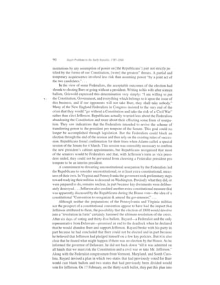 90        Itlnior Problems in the Earl.r' Republir. :,787-1848


institutions by any assumption of power on lthe Republicans'] part not strictly jur
tified by the forms of our Constitution, [were] the greatest" threats. A partial and
temporary acquiescence involved less risk than assuming power "by a joint act of
the two candidates." . . .
      In the view of some Federalists, the acceptable outcomes of the election had
 shrunk to electing Burr or going without a president. Writing to his wife after sixteen
ballots, Griswold expressed this determination very simply: "I am willing to put
the Constitution, Government, and everything which belongs to it upon the issue of
this business, and if our opponents will not take Burr, they shall take nobody."
Many of the New England Federalists in Congress insisted to the very end of the
crisis that they would "go without a Constitution and take the risk of a Civil War"
rather than elect Jefferson. Republicans actually worried less about the Federalists
abandoning the Constitution and more about their effecting some form of usurpa-
tion. They saw indications that the Federalists intended to revive the scheme of
transferring power to the president pro tempore of the Senate. This goal could no
longer be accomplished through legislation. But the Federalists could block an
election through the end of the session and then rely on the existing rules of succes-
sion. Republicans found confirmation for their f'ears when Adams called a special
session of the Senate for 4 March. This session was ostensibly necessary to confirm
the new president's cabinet appointments, but Republicans recognized that most
of the senators would be Federalists and that, with Jefferson's term as vice presi-
dent ended, they could not be prevented tiom choosing a Federalist president pro
tempore to be an interim president.
      A commitment to thwarting unconstitutional usurpation by the Federalists led
the Republicans to consider unconstitutional, or at least extra-constitutional, meas-
ures of their own. ln Virginia and Pennsylvania the governors took preliminary steps
toward readying their militias to descend on Washington. Precisely what they did, or
were prepared to do, remains unclear, in part because key documents were deliber-
ately destroyed. , . . Jefferson also credited another extra-constitutional measure that
was apparently discussed by the Republicans during the House vote-the idea of a
constitutional "Convention to reorganize & amend the government." . . .
     Although neither the preparations of the Pennsylvania and Virginia militias
nor the prospect of a constitutional convention appear to have had the impact that
Jefferson attributed to them, the possibility that the election of 1800 would devolve
into a "revolution in form" certainly hastened the ultimate resoiution of the crisis.
After six days of voting and thirty-five ballots, Bayard-a Federalist and the only
representative from Delaware-promised an end to the deadlock when he declared
that he would abandon Burr and support Jefferson. Bayard broke with his party in
part because he had concluded that Burr could not be elected and in part because
he believed that Jefferson had pledged himself on a few key policies. But it is also
cledr that he feared what might happen if there was no election by the House. As he
informed the governor of Delaware, he did not back down "till it was admitted on
all hands that we must risk the Constitution and a civil war or take Mr. Jefferson."
Along with the Federalist congressmen from Vermont, Maryland, and South Caro-
lina, Bayard devised a plan in which two states that had previously voted for Burr
would cast blank ballots and two states that had previously been divided would
vote for Jefferson. On l7 February, on the thirty-sixth ballot, they put this plan into
 