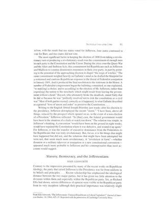 The Politicctl Crkes of   the 1790s      91

  action, with the result that ten states voted fbr Jeff'erson, four states continued to
 vote for Burr, and two states did not vote.
       The most significant factor in keeping the election of 1800 from taking a revolu-
 tionary turn or producing a revolutionary result was the commitment of enough men
 in each party to the Constitution and the Union. During the crisis over the Quasi-War
 and the Alien and Sedition Acts, this commitment led Republicans such as Jefferson
 and Madison to counter disunionist extremists in their own party, in part by point-
 ing to the potential of the approaching election to dispel "the reign of witches." The
 same commitment weighed heavily on Gallatin's mind as he drafted the blueprint for
 a restrained and cautious Republican response to the threat of Federalist usurpation
in January 1801. And it produced the final resolution to the stalemate in the House. A
number of Federalist congressmen began the balloting committed, as one explained,
"to makling] a choice, and to acced[ing] to the election of Mr. Jefferson, rather than
expos[ing] the nation to the mischiefs which might result from leaving the govern-
ment without a head." Bayard, who ultimately broke the deadlock, stated flatly that
he did so because he was "perfectly resolved not to risk the constitution or a civil
war." Men of both parties trusted, correctly as it happened, in what Gallatin described
as a general "love of union and order" to preserve the Constitution. . . .
      Writing to the English liberal Joseph Priestley just weeks after his election to
the presidency, Jefferson downplayed the recent "storm." "I have been, above all
things, solaced by the prospect which opened on us, in the event of a non-election
of a President," Jefferson ref'lected. "In [that] case, the federal government would
have been in the situation of a clock or watch run down." The solution was simple, in
Jeflerson's thinking. A convention "would have been on the ground in eight weeks,
would have repaired the Constitution where it was defective, and wound it up again."
For Jefferson, it was the transfer of executive dominance from the Federalists to
the Republicans that was truly revolutionary. But, for us, it is the things that might
have happened but did not, and the solutions that might have been attempted but
were not, that seem much more revolutionary. A "revolution in form"-whether
disunion or a military takeover or usurpation or a new constitutional convention-
appeared much more probable to Jefferson and his contemporaries than most ac-
counts would suggest.


                Slavery, Democracy, and the Jeffersonians
                                        JOHN ASHWORTH

Contrary to the impression presented by many of the recent works on Republican
ideology, the party that raised Jefferson to the Presidency was far from uniform in
its beliefs and principles. . . . Recent scholarship has emphasized the ideological
distance between the two major parties, but it has given too little attention to the
divisions within them and especially within the Republican party. Yet, as Richard
Ellis had shown, serious differences of opinion were visible in the Republican party
from its very inception (although their practical importance was relatively slight


From John Ashworth, "The Jeffersonians: Classical Republicans or Liberal Capitalis ts? I' Jorrnal of Amer-
ican studies, r8 (1984),425-35. Reprinted with the permission of cambridge university press.
 