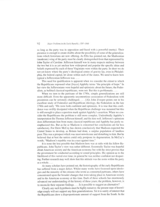 92       Major Problems in the Early Republic, 1787-1848


so long as the party was in opposition and faced with a powerful enemy). Their
presence is enough to create doubts about the possibility of some of the generaliza-
tions which historians are now offering. As Ellis has pointed out, the Madisonian
(moderate) wing of the party must be clearly distinguished from that represented by
John Taylor of Caroline. Jefferson himself was in many respects midway between
the two but it is as yet unclear how widespread and popular the specific ideas and
beliefs expressed by each of these Virginians were within the party. In short we do
not yet know where the party's ideological centre of gravity lay, even in Philadel-
phia, the federal capital, let alone within each of the states. We need to know how
typical a Jeffersonian Jefferson was. . . .
      This need for qualification is apparent when we consider the extent to which
the Republicans espoused what fJoyce] Appleby terms "the principle of hope." In
her view the Jeffersonians were hopeful and optimistic about the future; the Feder-
alists, as befitted classical republicans, were not. But this is problematic. . . .
      When we turn to the partisans of the 1790s, simple generalizations are still
more difficult. Even the apparently uncontentious association of Federalism with
pessimism can be seriously challenged. . . . [A]s John Zvesper points out in his
excellent study of Federalist and Republican ideology, the Federalists in the late
1780s and early '90s were both confident and optimistic. It is true that this confi-
dence was swiftly dissipated when the Republican challenge was mounted but this
is still enough to place a question mark against Appleby's assertion. When we con-
sider the Republicans the problem is still more complex. Undoubtedly Appleby's
interpretation fits Thomas Jefferson himself, and fits him well. Jefferson's optimism
does differentiate him from many classical republicans and Appleby has justly re-
emphasized this. But as far as Madison is concerned her conclusions are far less
satisfactory. For Drew McCoy has shown conclusively that Madison expected the
United States to develop, as Britain had done, a surplus population of landless
poor. This was a prospect which was most unwelcome and disturbing to him. But he
believed that at best the nation could only postpone its degeneration. In McCoy's
words, "Madison's republic was in a race against time."
      It is none the less possible that Madison here was at odds with his fellow Re-
publicans. John Taylor's view was rather different. Essentially Taylor was hopeful
about American society and the American economy but with the strict proviso that
the government be conducted according to sound principles. His opinion as to the
likelihood of this varied over time; in general he was neither confident nor despair-
ing. Further research may well show that this attitude was the norm within the party
asawhole....
     As many scholars have pointed out, the historiography of the early Republicans
has suffered from a major defect. Whilst many works have focussed upon ideolo-
gies and the minority of the citizens who wrote as committed partisans, others have
concentrated upon the broader changes that were taking place in American society
and in the American economy at this time. Each of these schools has enormously
advanced our understanding of the history of these years; the problem, however, is
to reconcile their separate findings. . . . Is it possible to suggest an alternative?
     Clearly any such hypothesis must be highly tentative; the present state of knowl-
edge simply will not support any lrm generalizations. Yet it is surely of interest that
the Republicans drew a disproportionate amount of support from the South. In the
 