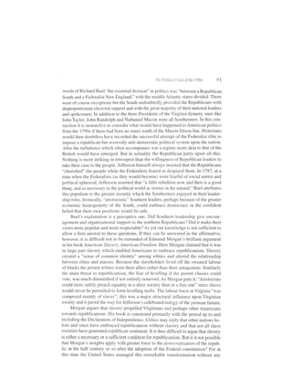 The PoliticdL Crises of   the 1790s   93

words of Richard Buel "the essential division" in politics was "between a Republican
South and a Federalist New England," with the middle Atlantic states divided. There
were of course exceptions but the South undoubtedly provided the Republicans with
disproportionate electoral suppofi and with the great majority of their national leaders
and spokesmen. In addition to the three Presidents of the Virginia dynasty, men like
John Tayloq John Randolph and Nathaniel Macon were all Southerners. In this con-
nection it is instructive to consider what would have happened to American politics
from the 1790s if there had been no states south of the Mason-Dixon line. Historians
would then doubtless have recorded the successful attempt ofthe Federalist elite to
impose a republican but avowedly anti-democratic political system upon the nation.
After the turbulence which often accompanies war a regime more akin to that of the
British would have emerged. But in actuality the Republican party upset all this.
Nothing is more striking in retrospect than the willingness of Republican leaders to
take their case to the people. Jefferson himself always insisted that the Republicans
"cherished" the people while the Federalists feared or despised them. In ll8l , at a
time when the Federalists (as they would become) were fearfui of social unrest and
political upheaval, Jefferson asserted that "a little rebellion now and then is a good
thing, and as necessary in the political world as storms in the natural." Buel attributes
this populism to the greater security which the Southerners enjoyed in their leader-
ship roles. Ironically, "aristocratic" Southern leaders, perhaps because ofthe greater
 economic homogeneity of the South, could embrace democracy in the confident
 belief that their own positions would be safe.
      Buel's explanation is a perceptive one. Did Southern leadership give encour-
 agement and organizational support to the northern Republicans? Did it make their
 views more popular and more respectable? As yet our knowledge is not sufficient to
 allow a firm answer to these questions. If they can be answered in the affirmative,
 however, it is difficult not to be reminded of Edmund Morgan's brilliant argument
 in his book A merican Slavery, American Freedom. Here Morgan claimed that it was
 in large part slavery which enabled Americans to embrace republicanism. Slavery
 created a "sense of common identity" among whites and altered the relationship
between elites and masses. Because the slaveholders lived off the sweated labour
 of blacks the poorer whites were their allies rather than their antagonists. Similarly
the main threat to republicanism, the fear of levelling if the poorer classes could
 vote, was much diminished if not entirely removed. As Morgan puts it: 'Aristocrats
could more safely preach equality in a slave society than in a free one" since slaves
would never be permitted to form levelling mobs. The labour force in Virginia "was
composed mainly of slaves"; this was a major structural influence upon Virginian
society and it paved the way for Jefferson's celebrated eulogy of the yeoman farmer.
      Morgan argues that slavery propelled Virginians and perhaps other Americans
towards republicanism. His book is concerned primarily with the period up to and
including the Declaration of Independence. Critics may reply that other nations be-
fore and since have embraced republicanism without slavery and that not all slave
societies have generated republican sentiment. It is thus difficult to argue that slavery
is either a necessary or a sulltcient condition for republicanism. But is it not possible
that Morgan's insights apply with greater force to the democratization of the repub-
lic in the half century or so after the adoption of the Federal constitution? For at
this time the United States managed this remarkable transformation without any
 