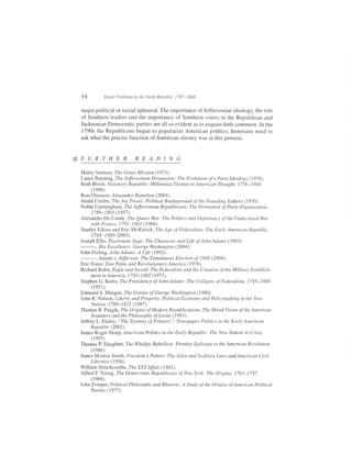 94          Major Problems in the Early Republic, 1787-1848


major political or social upheaval. The importance of Jeffersonian ideology, the role
of Southern leaders and the importance of Southern voters in the Republican and
Jacksonian Democratic parties are all so evident as to require little comment. In the
1790s the Republicans began to popularize American politics; historians need to
ask what the precise function of American slavery was in this process.




Henry Ammon, The Genet Mission (1973).
Lance Banning, The Jeffersonian Persuasion: The Evolution of a Party ldeology (1978).
Ruth Bloch, Wsionary Republic: Millennial Themes in American Thought, 1756-1800
     (1986).
Ron Chernow, Alexander Hamihon (2004).
Jerald Combs, The Jay Treaty: Political Battleground ofthe Founding Fathers (1970).
Noble Cunningham, The Jffirsonian Republicans: The Formation of Party Organistion,
     1789-1801 (1957).
Alexander De Conde, The Quasi-War: The Politics and Diplomacy of the UndeclaredWar
     with France, 1791-1801 (1966).
Stanley Elkins and Eric McKitrick, The Age of Federalism: The Early American Republic,
     1788-1800 (2003).
Joseph Ellis, Passionate Sage: The Character and Life of John Adams (1993).
         His Excellency : George Washington (2004).
John Ferling, John Adams: A Life (1992).
         Adams v. Jefferson: The Tumultuous Election of 1800 (2004).
Eric Foner, Tom Paine and Revolutionary America (1976).
Richard Kobn, Eagle and Sword: The Federalists and the Creation of the Military Establish-
     ment in America, 1783-1802 (1973).
Stephen G. Kurtz, The Presidency of JohnAdams: The Collapse of Federalism, 1795-1800
     (r9s-1).
Edmund S. Morgan, The Genius of GeorgeWashington (1980).
John R. Nelson, Liberty and Property: Political Econom)' and Policymaking in the New
     Nation, 1789-1 8 I 2 (1987).
Thomas R. Pangle, The Origins of Modern Republicanism: The Moral Vision of the American
      Founders and the Philosophy of Locke (1 983).
Jeffrey L. Pasley, "The Tyranny of Printers": Newspaper Politics in the Early American
     Republic (2001).
James Roger Sharp, American Politics in the Early Republic: The New Nation in Crisis
      (1e93).
Thomas P. Slaughter, The Whiskey Rebellion: Frontier Epilogue to the American Revolution
      (1986).
James Morton Smith, Freedom's Fetters: The Alien and Sedition La**s and American Civil
     Liberties ( I 956).
William Stinchcombe, The XYZ Affair ( 198 1).
AlfredF.Young,The Democratic Republicans of NewYork: The Origins, 1763-1797
      (1966).
John Zvesper, Political Philosophy and Rhetoric: A Study of the Origins of American Political
     Parties (1977).
 