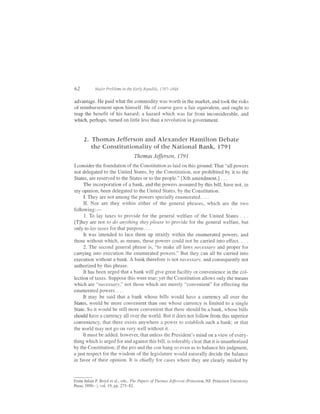 oz          Major Problems in the Early Republic, 1787-1848


advantage. He paid what the commodity was worth in the market, and took the risks
of reimbursement upon himself. He of course gave a fair equivalent, and ought to
reap the benefit of his hazard; a hazard which was far from inconsiderable, and
which, perhaps, turned on little less than a revolution in government.



     2. Thomas Jefferson and Alexander Hamilton Debate
        the Constitutionality of the National Bank, l79l
                                  Thomas     Jffirson, 1791
I consider the foundation of the Constitution as laid on this ground: That "all powers
not delegated to the United States, by the Constitution, nor prohibited by it to the
States, are reserved to the States or to the people." [Xth amendment.] . . .
     The incorporation of a bank, and the powers assumed by this bill, have not, in
my opinion, been delegated to the United States, by the Constitution.
     I. They are not among the powers specially enumerated. . . .
     II. Nor are they within either of the general phrases, which are the two
following:-
      1. To lay taxes to provide for the general welfare of the United States . . .
[T]hey are not to do anything they please to provide for the general welfare, but
only to lay taxes for that purpose. . . .
     It was intended to lace them up straitly within the enumerated powers, and
those without which, as means, these powers could not be carried into effect. . . .
     2. The second general phrase is, "to make all laws necessdry and proper for
carrying into execution the enumerated powers." But they can all be carried into
execution without a bank. A bank therefore rs not necessary, and consequently not
authorized by this phrase.
     It has been urged that a bank will give great facility or convenience in the col-
lection of taxes. Suppose this were true: yet the Constitution allows only the means
which are "necessary," not those which are merely "convenient" for effecting the
enumeratedpowers....
     It may be said that a bank whose bills would have a currency all over the
States, would be more convenient than one whose cunency is limited to a single
State. So it would be still more convenient that there should be a bank, whose bills
should have a currency all over the world. But it does not follow from this superior
conveniency, that there exists anywhere a power to establish such a bank; or that
the world may not go on very well without it. . . .
     It must be added, however, that uniess the President's mind on a view of every-
thing which is urged for and against this bill, is tolerably clear that it is unauthorized
by the Constitutionl if the pro and the con hang so even as to balance his judgment,
a just respect for the wisdom of the legislature would naturally decide the balance
in favor of their opinion. It is chiefly for cases where they are clearly misled by


From Julian P Boyd et al., eds., The Papers ofThomas Jefferson (Princeton, NJ: Princeton University
Press, 1950- ), vol. 19, pp. 275-82.
 